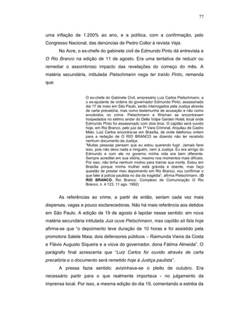 77



uma inflação de 1.200% ao ano, e a política, com a confirmação, pelo
Congresso Nacional, das denúncias de Pedro Collor à revista Veja.
       No Acre, o ex-chefe do gabinete civil de Edmundo Pinto dá entrevista a
O Rio Branco na edição de 11 de agosto. Era uma tentativa de reduzir ou
remediar o assombroso impacto das revelações do começo do mês. A
matéria secundária, intitulada Pietschmann nega ter traído Pinto, remenda
que:


                   O ex-chefe do Gabinete Civil, empresário Luiz Carlos Pietschmann, e
                   o ex-ajudante de ordens do governador Edmundo Pinto, assassinado
                   dia 17 de maio em São Paulo, serão interrogados pela Justiça através
                   de carta precatória, mas como testemunha de acusação e não como
                   envolvidos no crime. Pietschmann e Wisman se encontravam
                   hospedados no sétimo andar do Della Volpe Garden Hotel, local onde
                   Edmundo Pinto foi assassinado com dois tiros. O capitão será ouvido
                   hoje, em Rio Branco, pelo juiz da 1ª Vara Criminal, Arquilau de Castro
                   Melo. Luiz Carlos encontra-se em Brasília, de onde telefonou ontem
                   para a redação de O RIO BRANCO se dizendo não ter recebido
                   nenhum documento da Justiça.
                   “Muitas pessoas pensam que eu estou querendo fugir. Jamais farei
                   isso, pois não devo nada a ninguém, nem à Justiça. Eu era amigo do
                   Edmundo e com ele no governo minha vida era bem diferente.
                   Sempre acreditei em sua vitória, mesmo nos momentos mais difíceis.
                   Por isso, não tinha nenhum motivo para tramar sua morte. Estou em
                   Brasília porque minha mulher está grávida e doente, mas faço
                   questão de prestar meu depoimento em Rio Branco, vou confirmar o
                   que falei à polícia paulista no dia da tragédia”, afirma Pietschmann. (O
                   RIO BRANCO. Rio Branco: Complexo de Comunicação O Rio
                   Branco, n. 4.123, 11 ago. 1992)


       As referências ao crime, a partir de então, seriam cada vez mais
dispersas, vagas e pouco esclarecedoras. Não há mais referência aos detidos
em São Paulo. A edição de 19 de agosto é lapidar nesse sentido: em nova
matéria secundária intitulada Juiz ouve Pietschmann, mas capitão só fala hoje
afirma-se que “o depoimento teve duração de 10 horas e foi assistido pela
promotora Salete Maia; dois defensores públicos – Raimunda Vieira da Costa
e Flávio Augusto Siqueira e a viúva do governador, dona Fátima Almeida”. O
parágrafo final acrescenta que “Luiz Carlos foi ouvido através de carta
precatória e o documento será remetido hoje à Justiça paulista”.
       A pressa fazia sentido: avizinhava-se o pleito de outubro. Era
necessário partir para o que realmente importava - no julgamento da
imprensa local. Por isso, a mesma edição do dia 19, comentando a estréia da
 