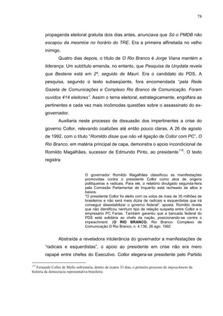 78



        propaganda eleitoral gratuita dois dias antes, anunciava que Só o PMDB não
        escapou da mesmice no horário do TRE. Era a primeira alfinetada no velho
        inimigo.
                 Quatro dias depois, o título de O Rio Branco é Jorge Viana mantém a
        liderança. Um subtítulo emenda, no entanto, que Pesquisa da Unydata revela
        que Bestene está em 2º, seguido de Mauri. Era o candidato do PDS. A
        pesquisa, segundo o texto subseqüente, fora encomendada “pela Rede
        Gazeta de Comunicações e Complexo Rio Branco de Comunicação. Foram
        ouvidos 414 eleitores”. Assim o tema eleitoral, estrategicamente, engolfara as
        pertinentes e cada vez mais incômodas questões sobre o assassinato do ex-
        governador.
                 Auxiliaria neste processo de dissuasão dos impertinentes a crise do
        governo Collor, relevando coalizões até então pouco claras. A 26 de agosto
        de 1992, com o título “Romildo disse que não vê ligação de Collor com PC”, O
        Rio Branco, em matéria principal de capa, demonstra o apoio incondicional de
        Romildo Magalhães, sucessor de Edmundo Pinto, ao presidente 115. O texto
        registra:


                                  O governador Romildo Magalhães classificou as manifestações
                                  promovidas contra o presidente Collor como atos de origens
                                  politiqueiras e radicais. Para ele, o relatório divulgado segunda-feira
                                  pela Comissão Parlamentar de Inquérito está recheado de altos e
                                  baixos.
                                  “O presidente Collor foi eleito com os votos de mais de 35 milhões de
                                  brasileiros e não será meia dúzia de radicais e esquerdistas que irá
                                  conseguir desestabilizar o governo federal”, aposta. Romildo revela
                                  que não identificou nenhum tipo de relação suspeita entre Collor e o
                                  empresário PC Farias. Também garantiu que a bancada federal do
                                  PDS está solidária ao chefe da nação, posicionando-se contra o
                                  impeachment. (O RIO BRANCO. Rio Branco: Complexo de
                                  Comunicação O Rio Branco, n. 4.136, 26 ago. 1992


                 Abstraída a reveladora intolerância do governador a manifestações de
        “radicais e esquerdistas”, o apoio ao presidente em crise não era mero
        rapapé entre chefes do Executivo. Collor elegera-se presidente pelo Partido

115
   Fernando Collor de Mello enfrentaria, dentro de exatos 33 dias, o primeiro processo de impeachment da
história da democracia representativa brasileira.
 
