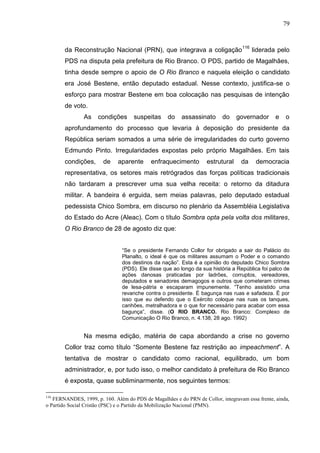 79



        da Reconstrução Nacional (PRN), que integrava a coligação 116 liderada pelo
        PDS na disputa pela prefeitura de Rio Branco. O PDS, partido de Magalhães,
        tinha desde sempre o apoio de O Rio Branco e naquela eleição o candidato
        era José Bestene, então deputado estadual. Nesse contexto, justifica-se o
        esforço para mostrar Bestene em boa colocação nas pesquisas de intenção
        de voto.
                As    condições      suspeitas     do    assassinato      do     governador      e   o
        aprofundamento do processo que levaria à deposição do presidente da
        República seriam somados a uma série de irregularidades do curto governo
        Edmundo Pinto. Irregularidades expostas pelo próprio Magalhães. Em tais
        condições,      de    aparente      enfraquecimento         estrutural    da    democracia
        representativa, os setores mais retrógrados das forças políticas tradicionais
        não tardaram a prescrever uma sua velha receita: o retorno da ditadura
        militar. A bandeira é erguida, sem meias palavras, pelo deputado estadual
        pedessista Chico Sombra, em discurso no plenário da Assembléia Legislativa
        do Estado do Acre (Aleac). Com o título Sombra opta pela volta dos militares,
        O Rio Branco de 28 de agosto diz que:


                                “Se o presidente Fernando Collor for obrigado a sair do Palácio do
                                Planalto, o ideal é que os militares assumam o Poder e o comando
                                dos destinos da nação”. Esta é a opinião do deputado Chico Sombra
                                (PDS). Ele disse que ao longo da sua história a República foi palco de
                                ações danosas praticadas por ladrões, corruptos, vereadores,
                                deputados e senadores demagogos e outros que cometeram crimes
                                de lesa-pátria e escaparam impunemente. “Tenho assistido uma
                                revanche contra o presidente. É bagunça nas ruas e safadeza. É por
                                isso que eu defendo que o Exército coloque nas ruas os tanques,
                                canhões, metralhadora e o que for necessário para acabar com essa
                                bagunça”, disse. (O RIO BRANCO. Rio Branco: Complexo de
                                Comunicação O Rio Branco, n. 4.138, 28 ago. 1992)


                Na mesma edição, matéria de capa abordando a crise no governo
        Collor traz como título “Somente Bestene faz restrição ao impeachment”. A
        tentativa de mostrar o candidato como racional, equilibrado, um bom
        administrador, e, por tudo isso, o melhor candidato à prefeitura de Rio Branco
        é exposta, quase subliminarmente, nos seguintes termos:

116
   FERNANDES, 1999, p. 160. Além do PDS de Magalhães e do PRN de Collor, integravam essa frente, ainda,
o Partido Social Cristão (PSC) e o Partido da Mobilização Nacional (PMN).
 