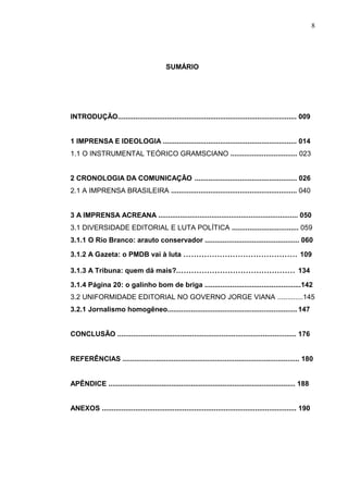 8




                                           SUMÁRIO




INTRODUÇÃO........................................................................................... 009


1 IMPRENSA E IDEOLOGIA .................................................................... 014
1.1 O INSTRUMENTAL TEÓRICO GRAMSCIANO .................................. 023


2 CRONOLOGIA DA COMUNICAÇÃO .................................................... 026
2.1 A IMPRENSA BRASILEIRA ................................................................ 040


3 A IMPRENSA ACREANA ....................................................................... 050
3.1 DIVERSIDADE EDITORIAL E LUTA POLÍTICA .................................. 059
3.1.1 O Rio Branco: arauto conservador ................................................ 060

3.1.2 A Gazeta: o PMDB vai à luta ............................................ 109

3.1.3 A Tribuna: quem dá mais?.............................................. 134

3.1.4 Página 20: o galinho bom de briga .................................................142
3.2 UNIFORMIDADE EDITORIAL NO GOVERNO JORGE VIANA .............145
3.2.1 Jornalismo homogêneo.................................................................. 147


CONCLUSÃO ........................................................................................... 176


REFERÊNCIAS .......................................................................................... 180


APÊNDICE ............................................................................................... 188


ANEXOS ................................................................................................... 190
 