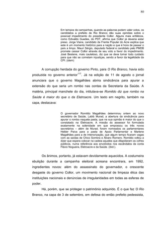 80




                     Em tempos de campanhas, quando as palavras podem valer votos, os
                     candidatos a prefeito de Rio Branco dão suas opiniões sobre o
                     possível impedimento do presidente Collor. Alguns mais enfáticos,
                     como Edivaldo Guedes, do PDT, afirma que Collor já deveria estar
                     preso. Jorge Viana, candidato da Frente Popular do Acre explica que
                     este é um momento histórico para a nação e que é hora de passar o
                     país a limpo. Mauri Sérgio, deputado federal e candidato pelo PMDB
                     promete cassar Collor através de seu voto a favor do impedimento.
                     José Bestene, mais cauteloso, diz que se deve tomar todo cuidado
                     para que não se cometam injustiças, sendo a favor da legalidade da
                     CPI. (idem)


         A corrupção herdada do governo Pinto, para O Rio Branco, havia sido
produzida no governo anterior117. Já na edição de 11 de agosto o jornal
anunciara que o governo Magalhães abrira sindicância para apurar a
extensão do que seria um rombo nas contas da Secretaria da Saúde. A
matéria, principal manchete do dia, intitulava-se Romildo diz que rombo na
Saúde é maior do que o da Eletroacre. Um texto em negrito, também na
capa, destacava:


                     O governador Romildo Magalhães determinou ontem ao novo
                     secretário de Saúde, Labib Murad, a abertura da sindicância para
                     apurar o rombo naquela pasta, que na sua opinião é maior do que o
                     constatado na Eletroacre. A missão do assessor foi formulada
                     exatamente na solenidade em que empossou os três novos
                     secretários – além de Murad, foram nomeados os parlamentares
                     Helder Paiva para a pasta de Apoio Parlamentar e Marlene
                     Magalhães para a de Interiorização, que algum tempo ficaram vagas
                     com as saídas de Chico Sombra e Álvaro Romero. Romildo voltou a
                     dizer que espera colocar na cadeia aqueles que dilapidaram os cofres
                     públicos, numa referência aos envolvidos nos escândalos da conta
                     Flávio Nogueira, Eletroacre e da Saúde. (ibid.).


         Os ânimos, portanto, já estavam devidamente aquecidos. A costumeira
ebulição durante a campanha eleitoral acreana encontrara, em 1992,
ingredientes novos: além do assassinato do governador, o crescente
desgaste do governo Collor, um movimento nacional de limpeza ética das
instituições nacionais e denúncias de irregularidades em todas as esferas de
poder.
         Há, porém, que se proteger o patrimônio adquirido. É o que faz O Rio
Branco, na capa de 3 de setembro, em defesa do então prefeito pedessista,
 