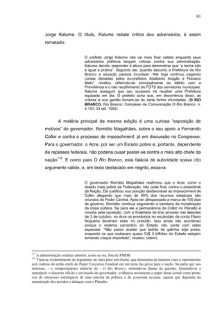 81



        Jorge Kalume. O título, Kalume rebate crítica dos adversários, é assim
        rematado:


                                  O prefeito Jorge Kalume não vai mais ficar calado enquanto seus
                                  adversários políticos lançam críticas contra sua administração.
                                  Kalume decidiu responder à altura para demonstrar que “a teoria não
                                  é igual à prática”. Segundo ele, quando assumiu a Prefeitura de Rio
                                  Branco a situação parecia incurável. “Até hoje continuo pagando
                                  contas deixadas pelos ex-prefeitos Adalberto Aragão e Flaviano
                                  Melo”, revelou, referindo-se principalmente ao débito com a
                                  Previdência e o não recolhimento do FGTS dos servidores municipais.
                                  Kalume assegura que seu sucessor irá receber uma Prefeitura
                                  equipada em dia. O prefeito acha que, em decorrência disso, as
                                  críticas à sua gestão tornam-se de certa forma infundadas. (O RIO
                                  BRANCO. Rio Branco: Complexo de Comunicação O Rio Branco, n.
                                  4.143, 03 set. 1992)


                 A matéria principal da mesma edição é uma curiosa “exposição de
        motivos” do governador, Romildo Magalhães, sobre o seu apoio a Fernando
        Collor e contra o processo de impeachment, já em discussão no Congresso.
        Para o governador, o Acre, por ser um Estado pobre e, portanto, dependente
        de repasses federais, não poderia ousar postar-se contra o mais alto chefe da
        nação118. E como para O Rio Branco, esta falácia de autoridade soava côo
        argumento válido, e, em texto destacado em negrito, ecoava:


                                  O governador Romildo Magalhães reafirmou que o Acre, como o
                                  estado mais pobre da Federação, não pode ficar contra o presidente
                                  da Nação. Ele justificou sua posição desfavorável ao impeachment de
                                  Collor alegando que mais de 90% dos recursos estaduais são
                                  oriundos do Poder Central. Após ter ultrapassado a marca de 100 dias
                                  de governo, Romildo continua segurando a bandeira da moralização
                                  da coisa pública. Se para ele a permanência de Collor no Planalto é
                                  movida pela oposição, com a finalidade de tirar proveito nas eleições
                                  de 3 de outubro, no Acre os envolvidos no escândalo da conta Flávio
                                  Nogueira deveriam estar no presídio. Isso ainda não aconteceu
                                  porque o sistema carcerário do Estado não conta com celas
                                  especiais. “Não posso aceitar que ladrão de galinha seja preso,
                                  enquanto os que roubaram quase Cr$ 3 trilhões do Estado estejam
                                  tomando uísque importado”, revelou. (idem).



117
   A administração estadual anterior, como se viu, fora do PMDB.
118
   Trata-se evidentemente de argumento do mais puro servilismo, que demonstra de maneira clara o oportunismo
sem rodeios do então chefe do Poder Executivo Estadual em um tema tão grave para a nação. Na parte que nos
interessa, - o comportamento editorial de - O Rio Branco, omitindo-se diante da questão, limitando-se a
reproduzir o discurso oficial e enviesado do governador, evidencia novamente o papel desse jornal como porta-
voz de interesses estratégicos de uma parcela da política e da economia acreana: aquela que dependia da
manutenção dos acordos e alianças com o Planalto.
 