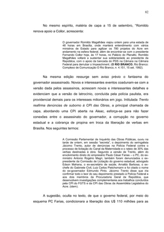 82



      No mesmo espírito, matéria de capa a 15 de setembro, “Romildo
renova apoio a Collor, acrescenta:


                   O governador Romildo Magalhães viajou ontem para uma estada de
                   48 horas em Brasília, onde manterá entendimento com vários
                   ministros de Estado para agilizar os 780 projetos do Acre em
                   andamento na esfera federal, além de encontrar-se com o presidente
                   Fernando Collor hoje, às 17 horas, no Palácio do Planalto. Romildo
                   Magalhães voltará a sustentar sua solidariedade ao presidente da
                   República, com o apoio da bancada do PDS na Câmara na Câmara
                   Federal para derrubar o Impeachment. (O RIO BRANCO. Rio Branco:
                   Complexo de Comunicação O Rio Branco, n. 4.151, 15 set. 1992).


      Na mesma edição ressurge sem aviso prévio o fantasma do
governador assassinado. Novos e interessantes eventos coadunam-se com a
versão dada pelos assassinos, acrescem novos e interessantes detalhes e
evidenciam que a versão de latrocínio, concluída pela polícia paulista, era
providencial demais para os interesses milionários em jogo. Intitulada Trento
reafirma denúncias de suborno à CPI das Obras, a principal chamada de
capa, abordando uma CPI aberta na Aleac, esforça-se para não fazer
conexões entre o assassinato do governador, a corrupção no governo
estadual e a cobrança de propina em troca da liberação de verbas em
Brasília. Nos seguintes termos:


                   A Comissão Parlamentar de Inquérito das Obras Públicas, ouviu na
                   tarde de ontem, em sessão “secreta”, o depoimento do seringalista
                   Jácomo Trento, autor de denúncias na Polícia Federal contra o
                   processo de licitação do Canal da Maternidade e o rateio de 30% das
                   verbas destinadas à obra. Segundo a versão de Trento, além do
                   envolvimento direto do empresário Paulo César Farias – o PC, do ex-
                   ministro Antonio Rogério Magri, também foram denunciados o ex-
                   presidente da Comissão de Licitação do governo estadual, advogado
                   Edson Mahana, o ex-secretário de saúde, Arnaldo Barbosa, o ex-
                   chefe do Gabinete Civil, Luiz Carlos Pietchsmann e foi citado o nome
                   do ex-governador Edmundo Pinto. Jácomo Trento disse que iria
                   confirmar todo o teor do seu depoimento prestado à Polícia Federal e
                   aos dois membros da Procuradoria Geral da República, que
                   desenvolvem investigações complementares aos trabalhos concluídos
                   pela CPI do FGTS e da CPI das Obras da Assembléia Legislativa do
                   Acre. (idem).


      A sugestão, oculta no texto, de que o governo federal, por meio do
esquema PC Farias, condicionara a liberação dos U$ 110 milhões para as
 