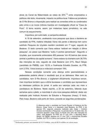 83



           obras do Canal da Maternidade ao rateio de 30% 119 entre empresários e
           políticos não teria, novamente, impacto na política local. Faltava ao jornalismo
           de O Rio Branco a disposição para realizar as conexões entre os condenados
           pelo crime e os novos indícios trazidos em investigação oficial na “Casa do
           Povo”. O tema recairia, assim, por misterioso lapso jornalístico, na vala
           comum do esquecimento.
                    Importava, por outro lado, a campanha eleitoral.
                    A 18 de setembro, analisando nova pesquisa que dava a dianteira ao
           candidato da FPA, matéria intitulada Viana não perde a liderança tem como
           subtítulo Pesquisa da Unydata mantém candidato em 1º lugar, seguido de
           Bestene. O texto comenta que Viana estava “estável em relação à última
           pesquisa”, ao passo que Bestene “subiu 5 pontos percentuais”. Segundo a
           Unydata, que novamente entrevistara 400 pessoas “em 45 bairros das zonas
           central e periférica da capital acreana”, Viana estava na dianteira com 38,75%
           das intenções de voto, seguido de José Bestene com 21%, Mauri Sérgio
           (candidato do PMDB), com 18,5% e finalmente Edvaldo Guedes, do PTB,
           com 2,75%. Votos brancos e indecisos somariam 19%.
                    Nessas condições somente uma aliança entre peemedebistas e
           pedessistas poderia alterar o resultado que já se delineava. Mas nem os
           candidatos, nem O Rio Branco, o cogitariam oficialmente. Importava vencer,
           mas importava também que a vitória laureasse o candidato que representava
           os interesses políticos do jornal. A saída era valorizar cada vez mais a
           candidatura de Bestene. Neste espírito, a 20 de setembro, faltando duas
           semanas para o pleito, a manchete é uma nova pesquisa eleitoral, desta vez
           realizada pelo Instituto Acreano de Estudos e Pesquisas (Inaep). O título,
           Pelo Inaep, Bestene está perto de Viana, precede as seguintes ponderações:


                                     A diferença entre o candidato da Frente Popular à Prefeitura de Rio
                                     Branco, Jorge Viana, e o deputado José Bestene, do PDS, é de
                                     apenas 9%, segundo pesquisa realizada pelo Inaep – Instituto
                                     Acreano de Estudos e Pesquisas, no período de 5 a 10 deste mês. Os
                                     números apontam Jorge Viana na frente com 33% das intenções de
                                     votos; José Bestene, do PDS, em 2º com 24%; o deputado Mauri
                                     Sérgio, do PMDB, aparece em 3º com 16%; o economista Edvaldo
                                     Guedes, do PTB, é o último com apenas 3% de aceitação.

119
      Perfazendo, portanto, um montante de U$ 33 milhões, cerca de R$ 56 milhões em valores atuais.
 