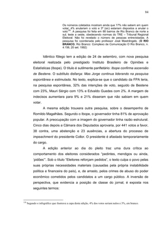 84


                                     Os números coletados mostram ainda que 17% não sabem em quem
                                     votar; 4% anulariam o voto e 3º (sic) estariam dispostos a anular o
                                          120
                                     voto . A pesquisa foi feita em 88 bairros de Rio Branco de norte a
                                     sul, leste a oeste, obedecendo normas do TRE – Tribunal Regional
                                     Eleitoral. Não foi revelado o número de pessoas entrevistadas. A
                                     pesquisa foi coordenada pelo professor José Mastrângelo. (O RIO
                                     BRANCO. Rio Branco: Complexo de Comunicação O Rio Branco, n.
                                     4.156, 20 set. 1992)


                    Idêntico fôlego tem a edição de 24 de setembro, com nova pesquisa
           eleitoral realizada pelo prestigiado Instituto Brasileiro de Opiniões e
           Estatísticas (Ibope). O título é sutilmente panfletário: Ibope confirma ascensão
           de Bestene. O subtítulo disfarça: Mas Jorge continua liderando na pesquisa
           espontânea e estimulada. No texto, explica-se que o candidato da FPA teria,
           na pesquisa espontânea, 32% das intenções de voto, seguido de Bestene
           com 23%, Mauri Sérgio com 13% e Edvaldo Guedes com 2%. A margem de
           indecisos aumentara para 9% e 21% disseram que não sabiam em quem
           votar.
                    A mesma edição trouxera outra pesquisa, sobre o desempenho de
           Romildo Magalhães. Segundo o Ibope, o governador tinha 81% de aprovação
           popular. A preocupação com a imagem do governador tinha razão estrutural.
           Cinco dias depois a Câmara dos Deputados aprovaria, por 441 votos a favor,
           38 contra, uma abstenção e 23 ausências, a abertura do processo de
           impeachment do presidente Collor. O presidente é afastado temporariamente
           do cargo.
                    A edição anterior ao dia do pleito traz uma dura crítica ao
           comportamento dos eleitores considerados “pedintes, mendigos ou ainda,
           ‘pidões’”. Sob o título “Eleitores reforçam pedidos”, o texto culpa o povo pelas
           suas próprias necessidades materiais (causadas pela própria instabilidade
           política e financeira do país), e, de arrasto, pelos crimes de abuso do poder
           econômico cometidos pelos candidatos a um cargo público. A inversão de
           perspectiva, que evidencia a posição de classe do jornal, é exposta nos
           seguintes termos:



120
      Segundo o infográfico que ilustrava a capa desta edição, 4% dos votos seriam nulos e 3%, em branco.
 