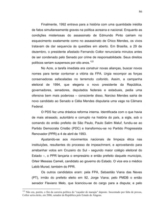 86



                 Finalmente, 1992 entrava para a história com uma quantidade inédita
        de fatos simultaneamente graves na política acreana e nacional. Enquanto as
        condições misteriosas do assassinato de Edmundo Pinto cairiam no
        esquecimento exatamente como no assassinato de Chico Mendes, os vivos
        tratavam de dar sequencia às questões em aberto. Em Brasília, a 29 de
        dezembro, o presidente afastado Fernando Collor renunciaria minutos antes
        de ser condenado pelo Senado por crime de responsabilidade. Seus direitos
        políticos seriam suspensos por oito anos.122
                 No Acre, a tarefa imediata era construir novas alianças, buscar novos
        nomes para tentar contornar a vitória da FPA. Urgia recompor as forças
        conservadoras esfaceladas no terremoto collorido. Assim, a campanha
        eleitoral    de    1994,     que     elegeria     o    novo     presidente       da    República,
        governadores, senadores, deputados federais e estaduais, pedia uma
        ofensiva bem mais poderosa – consciente disso, Narciso Mendes sairia de
        novo candidato ao Senado e Célia Mendes disputaria uma vaga na Câmara
        Federal.
                 O PDS fez uma drástica reforma interna. Identificada com o que havia
        de mais atrasado, autoritário e corrupto na história do país, a sigla, sob o
        comando do então prefeito de São Paulo, Paulo Salim Maluf, fundiu-se ao
        Partido Democrata Cristão (PDC) e transformou-se no Partido Progressista
        Renovador (PPR) a 4 de abril de 1993.
                 Ajustando-se aos movimentos nacionais de limpeza ética nas
        instituições, resultantes do processo de impeachment, e aproveitando para
        arrebanhar votos em Cruzeiro do Sul - segundo maior colégio eleitoral do
        Estado –, o PPR lançaria o empresário e então prefeito daquele município,
        Orleir Messias Cameli, candidato ao governo do Estado. O vice era o médico
        Labib Murad, também do PPR.
                 Os outros candidatos eram: pela FPA, Sebastião Viana das Neves
        (PT), irmão do prefeito eleito em 92, Jorge Viana; pelo PMDB o então
        senador Flaviano Melo, que licenciou-se do cargo para a disputa; e pelo

122
  Não era, porém, o fim da carreira política do “caçador de marajás” deposto. Inocentado por falta de provas,
Collor seria eleito, em 2006, senador da República pelo Estado de Alagoas.
 