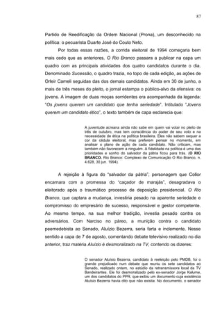 87



Partido de Reedificação da Ordem Nacional (Prona), um desconhecido na
política: o pecuarista Duarte José do Couto Neto.
      Por todas essas razões, a corrida eleitoral de 1994 começaria bem
mais cedo que as anteriores. O Rio Branco passara a publicar na capa um
quadro com as principais atividades dos quatro candidatos durante o dia.
Denominado Sucessão, o quadro trazia, no topo de cada edição, as ações de
Orleir Cameli seguidas das dos demais candidatos. Ainda em 30 de junho, a
mais de três meses do pleito, o jornal estampa o público-alvo da ofensiva: os
jovens. A imagem de duas moças sorridentes era acompanhada da legenda:
“Os jovens querem um candidato que tenha seriedade”. Intitulado “Jovens
querem um candidato ético”, o texto também de capa esclarecia que:


                   A juventude acreana ainda não sabe em quem vai votar no pleito de
                   três de outubro, mas tem consciência do poder de seu voto e na
                   necessidade de ética na política brasileira. Eles não sabem sequer a
                   cor da cédula eleitoral, mas preferem pensar no momento, em
                   analisar o plano de ação de cada candidato. Não criticam, mas
                   também não favorecem a ninguém. A fidelidade na política é uma das
                   prioridades e sonho do salvador da pátria ficou para trás. (O RIO
                   BRANCO. Rio Branco: Complexo de Comunicação O Rio Branco, n.
                   4.628, 30 jun. 1994).


      A rejeição à figura do “salvador da pátria”, personagem que Collor
encarnara com a promessa do “caçador de marajás”, desagradava o
eleitorado após o traumático processo de deposição presidencial. O Rio
Branco, que captara a mudança, investiria pesado na aparente seriedade e
compromisso do empresário de sucesso, responsável e gestor competente.
Ao mesmo tempo, na sua melhor tradição, investia pesado contra os
adversários. Com Narciso no páreo, a munição contra o candidato
peemedebista ao Senado, Aluízio Bezerra, seria farta e inclemente. Nesse
sentido a capa de 7 de agosto, comentando debate televisivo realizado no dia
anterior, traz matéria Aluízio é desmoralizado na TV, contendo os dizeres:


                   O senador Aluísio Bezerra, candidato à reeleição pelo PMDB, foi o
                   grande prejudicado num debate que reuniu os sete candidatos ao
                   Senado, realizado ontem, no estúdio da retransmissora local da TV
                   Bandeirantes. Ele foi desmoralizado pelo ex-senador Jorge Kalume,
                   um dos candidatos do PPR, que exibiu um documento cuja existência
                   Aluísio Bezerra havia dito que não existia. No documento, o senador
 