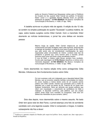 88


                                 pedia ao Governo Federal que bloqueasse verbas para a Prefeitura
                                 de Cruzeiro do Sul, quando Orleir Cameli era prefeito. O Senador
                                 Nabor Junior e o candidato Narciso Mendes foram os grandes
                                                     123
                                 destaques do debate (O RIO BRANCO. Rio Branco: Complexo de
                                 Comunicação O Rio Branco, n. 4.660, 07 ago. 1994).


                A batalha acirra-se no próprio mês de agosto. A edição do dia 12 não
        se contém na simples publicação do quadro “Sucessão” e publica matéria, de
        capa, sobre boatos surgidos contra Orleir Cameli. Com a manchete Orleir
        desmente as notícias tendenciosas, o jornal faz uma defesa em terceira
        pessoa:


                                 Mesmo longe da capital, Orleir Cameli indignou-se ao tomar
                                 conhecimento de boato divulgado ontem pela imprensa, atribuindo-lhe
                                 a intenção de transferir a capital do Acre para Cruzeiro do Sul. Orleir,
                                 que está sendo alvo de consideráveis manifestações de apoio
                                 organizadas pelas comunidades do interior, condena esse tipo de
                                 jornalismo e garante que, como homem sério e honrado, jamais
                                 autorizou quem quer que fosse a dizer semelhante mentira.
                                 O vice de Orleir, o médico Labib Murad, também ficou revoltado.
                                 Ouvido pela reportagem de O Rio Branco classificou a notícia como
                                 “tremendo disparate”. (O RIO BRANCO. Rio Branco: Complexo de
                                 Comunicação O Rio Branco, n. 4.664, 12 ago. 1994).


                Outro desmentido na mesma edição tinha como protagonista Célia
        Mendes. Intitulava-se Sem fundamentos boatos sobre Célia:


                                 Foi com surpresa e até com indignação que a deputada federal Célia
                                 Mendes, que se encontra visitando sofridas comunidades do interior
                                 do Juruá, recebeu a notícia dando conta de um suposto acordo
                                 político com Orleir Cameli, visando sua nomeação para a chefia do
                                 gabinete civil, a partir de janeiro de 95. Trata-se de um boato sem
                                 qualquer fundamento. Deve ser atribuído aos grupos políticos que
                                 vêem com inquietação o crescimento da candidatura de Célia à
                                 reeleição. A deputada confirmou, pelo telefone, que seu projeto
                                 político ainda exige novo mandato no Congresso, onde atua em
                                 defesa dos interesses do povo acreano. (idem).


                Dois dias depois, novo desmentido sobre o mesmo assunto. No texto
        Orleir tem apoio total de Akel Fares, o jornal estampa uma foto do sorridente
        candidato com uma legenda ousada: Orleir é comparado a Vargas. A matéria
        subseqüente não fica a dever:

123
   Explica-se a aparente simpatia de Mendes pelo arqui-rival político: havia, naquele ano, duas vagas para o
Senado da República.
 