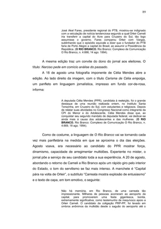 89




                   José Akel Fares, presidente regional do PTB, mostrou-se indignado
                   com a veiculação de notícia tendenciosa segundo a qual Orleir Cameli
                   iria transferir a capital do Acre para Cruzeiro do Sul, tão logo
                   assumisse o governo. Fares comparou Orleir com Vargas,
                   sublinhando que o episódio equivale a dizer que o fundador do PTB
                   faria de Porto Alegre a capital do Brasil, ao assumir a Presidência da
                   República. (O RIO BRANCO. Rio Branco: Complexo de Comunicação
                   O Rio Branco, n. 4.666, 14 ago. 1994).


      A mesma edição traz um convite do dono do jornal aos eleitores. O
título: Narciso pede em comício análise do passado.
      A 18 de agosto uma fotografia imponente de Célia Mendes abre a
edição. Ao lado direito da imagem, com o título Carisma de Célia empolga,
um panfleto em linguagem jornalística, impresso em fundo cor-de-rosa,
informa:


                   A deputada Célia Mendes (PPR), candidata à reeleição, foi o grande
                   destaque de uma reunião realizada ontem, no Instituto Santa
                   Terezinha, em Cruzeiro do Sul, com estudantes e religiosos. Depois
                   de relatar suas atividades no Congresso Nacional como integrante da
                   CPI do Menor e do Adolescente, Célia Mendes disse que, ao
                   conquistar seu segundo mandato de deputada federal, vai dedicar-se
                   ainda mais à causa dos adolescentes e das mulheres. (O RIO
                   BRANCO. Rio Branco: Complexo de Comunicação O Rio Branco, n.
                   4.669, 18 ago. 1994).


      Como de costume, a linguagem de O Rio Branco vai se tornando cada
vez mais panfletária na medida em que se aproxima o dia das eleições.
Agosto voava, era necessário ao candidato do PPR mostrar força,
dinamismo, capacidade de arregimentar multidões. Experiente no mister, o
jornal põe a serviço de seu candidato toda a sua experiência. A 20 de agosto,
abordando o retorno de Cameli a Rio Branco após um rápido giro pelo interior
do Estado, o tom do servilismo se faz mais intenso. A manchete é “Capital
pára na volta de Orleir”, o subtítulo “Carreata mostra explosão de entusiasmo”
e o texto de capa, em tom emotivo, o seguinte:


                   Não há memória, em Rio Branco, de uma carreata tão
                   impressionante. Milhares de pessoas acorreram ao aeroporto da
                   capital, para promoverem uma festa gigantesca, bonita,
                   extremamente significativa, como testemunho de inequívoco apoio a
                   Orleir Cameli. O candidato da coligação PRP-PP, foi levado em
                   ombros anônimos da multidão desde o saguão do aeroporto até o
 