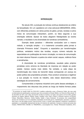 9




                                                 INTRODUÇÃO


                 No século XXI, a produção de notícias continua obedecendo ao critério
        da factualidade. Em um capitalismo em crise estrutural (MESZÁROS, 2002),
        com diferentes protestos em vários pontos do globo, jornais, revistas e outros
        meios de comunicação interpretam, porém, os fatos segundo a sua
        orientação editorial. Apesar de todos alegarem fidedignidade ao evento
        narrado, o resultado é uma diversidade de narrativas contraditórias.
                 Exemplo deste paradoxo – diferentes conclusões com o mesmo
        método, a narração simples – é o tratamento concedido pelos jornais à
        chamada Primavera árabe1. Enquanto a expectativa por transformações
        políticas, verdadeiro motivo das revoltas, ocupou número reduzido de
        especialistas em publicações de menor circulação, os meios de comunicação
        de maior alcance frisavam a quebra da ordem social: saques, violência física
        e semelhantes.
                 A diversidade de narrativas jornalísticas, saudada pelos próprios
        jornalistas como sintoma da liberdade de imprensa em relação ao poder
        estatal, merece exame mais detido. Na verdade, a cada etapa de
        transformação dos meios de transmitir ideias corresponde um avanço do
        poder político dos proprietários privados. Para construir consensos e legitimar
        a sua posição no mundo do trabalho, esta classe desenvolveu várias
        estratégias de convencimento.
                 Compreendida a imprensa industrial como parte dessas estratégias, o
        mapeamento dos discursos dos jornais ao longo da história fornece pistas

1
  Os protestos no mundo árabe em 2010-2012, também conhecidos como a Primavera Árabe, são uma onda
revolucionária de manifestações e protestos que vêm ocorrendo no Oriente Médio e no Norte da África desde 18
de dezembro de 2010. Até a data, tem havido revoltas na Tunísia e no Egito, uma guerra civil na Líbia; grandes
protestos na Argélia, Bahrein, Djibuti, Iraque, Jordânia, Síria, Omã e Iémen e protestos menores no Kuwait,
Líbano, Mauritânia, Marrocos, Arábia Saudita, Sudão e Saara Ocidental. Os protestos têm compartilhado
técnicas de resistência civil em campanhas sustentadas envolvendo greves, manifestações, passeatas e comícios,
bem como o uso das mídias sociais, como facebook, twitter e youtube, para organizar, comunicar e sensibilizar a
população e a comunidade internacional em face de tentativas de repressão e censura na internet por partes dos
Estados. PRIMAVERA ÁRABE. In: WIKIPÉDIA, a enciclopédia livre. Flórida: Wikimedia Foundation, 2012.
 