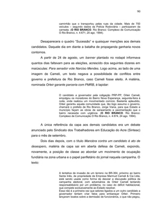 90


                     caminhão que o transportou pelas ruas da cidade. Mais de 700
                     veículos – segundo dados da Polícia Rodoviária – participaram da
                     carreata. (O RIO BRANCO. Rio Branco: Complexo de Comunicação
                     O Rio Branco, n. 4.671, 20 ago. 1994).


         Desaparecera o quadro “Sucessão” e quaisquer menções aos demais
candidatos. Daquele dia em diante a batalha de propaganda ganharia novos
contornos.
         A partir de 24 de agosto, um banner plantado no rodapé informava
quantos dias faltavam para as eleições, acrescido dos seguintes dizeres em
maiúsculas: Para senador vote Narciso Mendes. Logo acima, ao lado de uma
imagem de Cameli, um texto negava a possibilidade de conflitos entre
governo e prefeitura de Rio Branco, caso Cameli fosse eleito. A matéria,
nominada Orleir garante parceria com PMRB, é lapidar:


                     O candidato a governador pela coligação PRP-PP, Orleir Cameli,
                     empolgou os moradores do Bairro Nova Esperança, segunda-feira à
                     noite, onde realizou um movimentado comício. Bastante aplaudido,
                     Orleir garantiu aquela comunidade que, tão logo assuma o governo,
                     chamará o prefeito de Rio Branco, Jorge Viana, para que Estado e
                     município façam as obras de saneamento e pavimentação que o
                     bairro necessita com urgência. (O RIO BRANCO. Rio Branco:
                     Complexo de Comunicação O Rio Branco, n. 4.674, 24 ago. 1994).


         A única referência da capa aos demais candidatos era um debate
anunciado pelo Sindicato dos Trabalhadores em Educação do Acre (Sinteac)
para o mês de setembro.
         Dois dias depois, com o título Manobra contra um candidato é ato de
desespero, matéria de capa sai em aberta defesa de Cameli, expondo,
novamente, a posição de classe ao abordar um movimento de ocupação
fundiária na zona urbana e o papel panfletário do jornal naquela campanha. O
texto:


                     A tentativa de invasão de um terreno na BR-364, próximo ao bairro
                     Santa Inês, de propriedade da Empresa Marmud Cameli & Cia Ltda,
                     está sendo usada como forma de desviar a discussão política da
                     campanha eleitoral, com adversários de Orleir Cameli tentando
                     responsabilizá-lo por um problema, no caso do déficit habitacional,
                     que compete exclusivamente ao Estado resolver.
                     Essa não é a primeira vez que setores ligados a um outro candidato a
                     governador tentam criar fatos para embaraçar Orleir. Primeiro
                     lançaram boatos sobre a demissão de funcionários, o que não pegou,
 