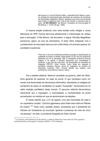 91


                                  até porque é o vice de Flaviano Melo, o deputado Ilson Ribeiro, quem,
                                  na verdade foi responsável pela demissão de centenas de servidores
                                  da Assembléia Legislativa. Depois, boataram que havia uma proposta
                                  para mudar a capital do Acre; mas de tão ridícula, a manobra caiu no
                                  vazio. (O RIO BRANCO. Rio Branco: Complexo de Comunicação O
                                  Rio Branco, n. 4.676, 26 ago. 1994).


                 A mesma edição evidencia uma certa tensão entre antigas e novas
        lideranças do PPR. Cameli denuncia abertamente a malversação de verbas
        para a educação. O Rio Branco, fiel escudeiro, o segue. Romildo Magalhães
        somara-se, agora, ao arco de adversários. O texto Orleir indignado com o
        sucateamento da educação abre-se com a fala direta, em primeira pessoa, do
        candidato cruzeirense:


                                  “Para tirar o Acre da humilhante penúltima posição na classificação da
                                  qualidade do ensino no Brasil, basta aplicar os 25º (sic) do orçamento
                                  destinado por lei à educação. Não é necessária nenhuma fórmula
                                  mágica, é só aplicar o dinheiro disponível com honestidade e
                                  decência, o que não tem sido feito”. As declarações do candidato da
                                  coligação PRP-PP, Orleir Cameli, foram feitas em resposta à
                                  estudante Jorgeane Gomes, aluna do magistério do Instituto de
                                  Educação Lourenço Filho, durante debate que realizou com
                                  professores, funcionários e alunos. (idem).


                 Era a batalha eleitoral. Nenhum candidato ao governo, além de Orleir,
        tinha garantia de aparecer na capa do jornal. O que começara como um
        ensaio mal dissimulado de democracia informativa, abordando os estágios da
        campanha de todos os candidatos no quadro “Sucessão”, transmutara-se na
        velha tradição panfletária deste veículo. O percurso editorial demonstrava
        claramente que a linguagem, a visceralidade, a combatividade do jornal
        aumentavam na medida em que se aproximavam as eleições.
                 É nesse espírito que, a 27 de agosto, uma das manchetes de capa é
        um superlativo ousado: “Comício gigantesco para Orleir esta noite em Plácido
        de Castro”.124 Texto curto, postado abaixo, acrescenta que o presidente da
        Câmara de Vereadores do município “garante a presença de mais de cinco
        mil pessoas”. Ao lado, a sorridente fotografia de Orleir Cameli.

124
   Localizada a 100 quilômetros de Rio Branco, a cidade de Plácido de Castro tinha em 2010, segundo o
Instituto Brasileiro de Geografia e Estatística (IBGE), 17.203 habitantes.
 