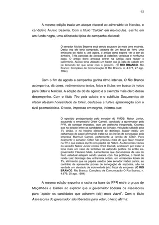 92



      A mesma edição trazia um ataque visceral ao adversário de Narciso, o
candidato Aluísio Bezerra. Com o título “Calote” em maiúsculas, escrito em
um fundo negro, uma alfinetada típica de campanha eleitoral:


                   O senador Aluísio Bezerra está sendo acusado de mais uma mutreta.
                   Desta vez ele teria comprado, através de um testa de ferro uma
                   emissora de rádio e, até agora, o antigo dono espera ver a cor do
                   dinheiro. Três parcelas do contrato já estariam vencidas e nenhuma
                   paga. O antigo dono ameaça entrar na justiça para reaver o
                   patrimônio. Aluísio teria utilizado um fiador que já esta de cabelo em
                   pé temendo ter que arcar com o prejuízo. (O RIO BRANCO. Rio
                   Branco: Complexo de Comunicação O Rio Branco, n. 4.677, 27 ago.
                   1994)


      Com o fim de agosto a campanha ganha ritmo intenso. O Rio Branco
acompanha, dá cores, redimensiona textos, fotos e títulos em busca de votos
para Orleir e Narciso. A edição de 30 de agosto é o exemplo mais claro desse
desempenho. Com o título Tiro pela culatra e o subtítulo Documentos de
Nabor atestam honestidade de Orleir, desfaz-se a furtiva aproximação com o
rival peemedebista. O texto, impresso em negrito, informa que:


                   O episódio protagonizado pelo senador do PMDB, Nabor Junior,
                   acusando o empresário Orleir Cameli, candidato a governador pelo
                   PPR, de sonegar impostos, teve um desfecho inesperado. Ocorreu
                   que no debate entre os candidatos ao Senado, veiculado sábado pela
                   TV União, e no horário eleitoral de domingo, Nabor exibiu um
                   calhamaço de papel afirmando tratar-se de provas de sonegação pela
                   empresa Marmud Cameli, pertencente à família de Orleir. Para
                   desmentir o senador, Orleir não precisou mais do que fazer mostrar
                   na TV o que estava escrito nos papéis de Nabor. As denúncias vazias
                   do senador Nabor Junior contra Orleir Cameli, acabaram por trazer à
                   tona mais um caso de tentativa de extorsão política do então ex-
                   governador Flaviano Melo. Lamentando que documentos de uso do
                   fisco estadual estejam sendo usados com fins políticos, o fiscal de
                   renda Luiz Gonzaga deu entrevista ontem, em emissoras locais de
                   TV, afirmando que os papéis usados pelo senador Nabor Junior, ao
                   contrário de apresentar provas de sonegação de impostos, são na
                   verdade um atestado de indoneidade (sic) fiscal da empresa. (O RIO
                   BRANCO. Rio Branco: Complexo de Comunicação O Rio Branco, n.
                   4.679, 30 ago. 1994)


      A mesma edição expunha o racha na base do PPR entre o grupo de
Magalhães e Cameli ao explicar que o governador liberara os assessores
para “apoiar os candidatos que acharem (sic) mais viável”. Com o título
Assessores do governador são liberados para votar, o texto afirma:
 
