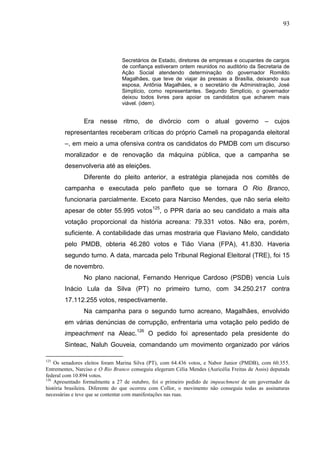 93




                                Secretários de Estado, diretores de empresas e ocupantes de cargos
                                de confiança estiveram ontem reunidos no auditório da Secretaria de
                                Ação Social atendendo determinação do governador Romildo
                                Magalhães, que teve de viajar às pressas a Brasília, deixando sua
                                esposa, Antônia Magalhães, e o secretário de Administração, José
                                Simplício, como representantes. Segundo Simplício, o governador
                                deixou todos livres para apoiar os candidatos que acharem mais
                                viável. (idem).


                Era nesse ritmo, de divórcio com o atual governo – cujos
        representantes receberam críticas do próprio Cameli na propaganda eleitoral
        –, em meio a uma ofensiva contra os candidatos do PMDB com um discurso
        moralizador e de renovação da máquina pública, que a campanha se
        desenvolveria até as eleições.
                Diferente do pleito anterior, a estratégia planejada nos comitês de
        campanha e executada pelo panfleto que se tornara O Rio Branco,
        funcionaria parcialmente. Exceto para Narciso Mendes, que não seria eleito
                                             125
        apesar de obter 55.995 votos             , o PPR daria ao seu candidato a mais alta
        votação proporcional da história acreana: 79.331 votos. Não era, porém,
        suficiente. A contabilidade das urnas mostraria que Flaviano Melo, candidato
        pelo PMDB, obteria 46.280 votos e Tião Viana (FPA), 41.830. Haveria
        segundo turno. A data, marcada pelo Tribunal Regional Eleitoral (TRE), foi 15
        de novembro.
                No plano nacional, Fernando Henrique Cardoso (PSDB) vencia Luís
        Inácio Lula da Silva (PT) no primeiro turno, com 34.250.217 contra
        17.112.255 votos, respectivamente.
                Na campanha para o segundo turno acreano, Magalhães, envolvido
        em várias denúncias de corrupção, enfrentaria uma votação pelo pedido de
        impeachment na Aleac.126 O pedido foi apresentado pela presidente do
        Sinteac, Naluh Gouveia, comandando um movimento organizado por vários

125
    Os senadores eleitos foram Marina Silva (PT), com 64.436 votos, e Nabor Junior (PMDB), com 60.355.
Entrementes, Narciso e O Rio Branco conseguiu elegeram Célia Mendes (Auricélia Freitas de Assis) deputada
federal com 10.894 votos.
126
    Apresentado formalmente a 27 de outubro, foi o primeiro pedido de impeachment de um governador da
história brasileira. Diferente do que ocorreu com Collor, o movimento não conseguiu todas as assinaturas
necessárias e teve que se contentar com manifestações nas ruas.
 
