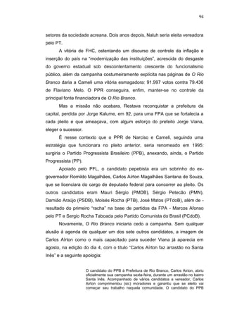 94



setores da sociedade acreana. Dois anos depois, Naluh seria eleita vereadora
pelo PT.
      A vitória de FHC, ostentando um discurso de controle da inflação e
inserção do país na “modernização das instituições”, acrescida do desgaste
do governo estadual sob descontentamento crescente do funcionalismo
público, além da campanha costumeiramente explícita nas páginas de O Rio
Branco daria a Cameli uma vitória esmagadora: 91.997 votos contra 79.436
de Flaviano Melo. O PPR conseguira, enfim, manter-se no controle da
principal fonte financiadora de O Rio Branco.
      Mas a missão não acabara. Restava reconquistar a prefeitura da
capital, perdida por Jorge Kalume, em 92, para uma FPA que se fortalecia a
cada pleito e que ameaçava, com algum esforço do prefeito Jorge Viana,
eleger o sucessor.
      É nesse contexto que o PPR de Narciso e Cameli, seguindo uma
estratégia que funcionara no pleito anterior, seria renomeado em 1995:
surgiria o Partido Progressista Brasileiro (PPB), anexando, ainda, o Partido
Progressista (PP).
      Apoiado pelo PFL, o candidato pepebista era um sobrinho do ex-
governador Romildo Magalhães, Carlos Aírton Magalhães Santana de Souza,
que se licenciara do cargo de deputado federal para concorrer ao pleito. Os
outros candidatos eram Mauri Sérgio (PMDB), Sérgio Petecão (PMN),
Damião Araújo (PSDB), Moisés Rocha (PTB), José Matos (PTdoB), além de -
resultado do primeiro “racha” na base de partidos da FPA - Marcos Afonso
pelo PT e Sergio Rocha Taboada pelo Partido Comunista do Brasil (PCdoB).
      Novamente, O Rio Branco iniciaria cedo a campanha. Sem qualquer
alusão à agenda de qualquer um dos sete outros candidatos, a imagem de
Carlos Aírton como o mais capacitado para suceder Viana já aparecia em
agosto, na edição do dia 4, com o título “Carlos Aírton faz arrastão no Santa
Inês” e a seguinte apologia:


                     O candidato do PPB à Prefeitura de Rio Branco, Carlos Airton, abriu
                     oficialmente sua campanha sexta-feira, durante um arrastão no bairro
                     Santa Inês. Acompanhado de vários candidatos a vereador, Carlos
                     Airton comprimentou (sic) moradores e garantiu que se eleito vai
                     começar seu trabalho naquela comunidade. O candidato do PPB
 