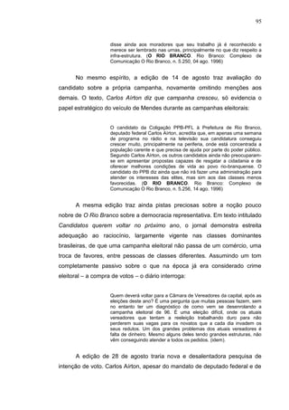 95


                    disse ainda aos moradores que seu trabalho já é reconhecido e
                    merece ser lembrado nas urnas, principalmente no que diz respeito a
                    infra-estrutura. (O RIO BRANCO. Rio Branco: Complexo de
                    Comunicação O Rio Branco, n. 5.250, 04 ago. 1996)


      No mesmo espírito, a edição de 14 de agosto traz avaliação do
candidato sobre a própria campanha, novamente omitindo menções aos
demais. O texto, Carlos Aírton diz que campanha cresceu, só evidencia o
papel estratégico do veículo de Mendes durante as campanhas eleitorais:


                    O candidato da Coligação PPB-PFL à Prefeitura de Rio Branco,
                    deputado federal Carlos Aírton, acredita que, em apenas uma semana
                    de programa no rádio e na televisão sua candidatura conseguiu
                    crescer muito, principalmente na periferia, onde está concentrada a
                    população carente e que precisa de ajuda por parte do poder público.
                    Segundo Carlos Aírton, os outros candidatos ainda não preocuparam-
                    se em apresentar propostas capazes de resgatar a cidadania e de
                    oferecer melhores condições de vida ao povo rio-branquense. O
                    candidato do PPB diz ainda que não irá fazer uma administração para
                    atender os interesses das elites, mas sim aos das classes menos
                    favorecidas. (O RIO BRANCO. Rio Branco: Complexo de
                    Comunicação O Rio Branco, n. 5.256, 14 ago. 1996)


      A mesma edição traz ainda pistas preciosas sobre a noção pouco
nobre de O Rio Branco sobre a democracia representativa. Em texto intitulado
Candidatos querem voltar no próximo ano, o jornal demonstra estreita
adequação ao raciocínio, largamente vigente nas classes dominantes
brasileiras, de que uma campanha eleitoral não passa de um comércio, uma
troca de favores, entre pessoas de classes diferentes. Assumindo um tom
completamente passivo sobre o que na época já era considerado crime
eleitoral – a compra de votos – o diário interroga:


                    Quem deverá voltar para a Câmara de Vereadores da capital, após as
                    eleições deste ano? É uma pergunta que muitas pessoas fazem, sem
                    no entanto ter um diagnóstico de como vem se desenrolando a
                    campanha eleitoral de 96. É uma eleição difícil, onde os atuais
                    vereadores que tentam a reeleição trabalhando duro para não
                    perderem suas vagas para os novatos que a cada dia invadem os
                    seus redutos. Um dos grandes problemas dos atuais vereadores é
                    falta de dinheiro. Mesmo alguns deles tendo grandes estruturas, não
                    vêm conseguindo atender a todos os pedidos. (idem).


      A edição de 28 de agosto traria nova e desalentadora pesquisa de
intenção de voto. Carlos Aírton, apesar do mandato de deputado federal e de
 