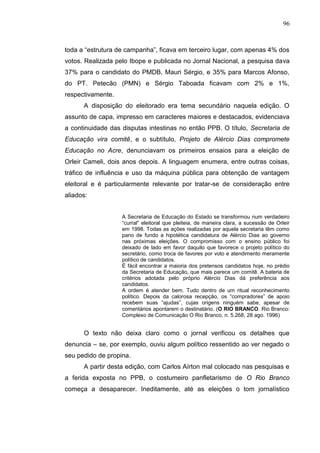 96



toda a “estrutura de campanha”, ficava em terceiro lugar, com apenas 4% dos
votos. Realizada pelo Ibope e publicada no Jornal Nacional, a pesquisa dava
37% para o candidato do PMDB, Mauri Sérgio, e 35% para Marcos Afonso,
do PT. Petecão (PMN) e Sérgio Taboada ficavam com 2% e 1%,
respectivamente.
      A disposição do eleitorado era tema secundário naquela edição. O
assunto de capa, impresso em caracteres maiores e destacados, evidenciava
a continuidade das disputas intestinas no então PPB. O título, Secretaria de
Educação vira comitê, e o subtítulo, Projeto de Alércio Dias compromete
Educação no Acre, denunciavam os primeiros ensaios para a eleição de
Orleir Cameli, dois anos depois. A linguagem enumera, entre outras coisas,
tráfico de influência e uso da máquina pública para obtenção de vantagem
eleitoral e é particularmente relevante por tratar-se de consideração entre
aliados:


                   A Secretaria de Educação do Estado se transformou num verdadeiro
                   “curral” eleitoral que pleiteia, de maneira clara, a sucessão de Orleir
                   em 1998. Todas as ações realizadas por aquela secretaria têm como
                   pano de fundo a hipotética candidatura de Alércio Dias ao governo
                   nas próximas eleições. O compromisso com o ensino público foi
                   deixado de lado em favor daquilo que favorece o projeto político do
                   secretário, como troca de favores por voto e atendimento meramente
                   político de candidatos.
                   É fácil encontrar a maioria dos pretensos candidatos hoje, no prédio
                   da Secretaria de Educação, que mais parece um comitê. A bateria de
                   critérios adotada pelo próprio Alércio Dias dá preferência aos
                   candidatos.
                   A ordem é atender bem. Tudo dentro de um ritual reconhecimento
                   político. Depois da calorosa recepção, os “compradores” de apoio
                   recebem suas “ajudas”, cujas origens ninguém sabe, apesar de
                   comentários apontarem o destinatário. (O RIO BRANCO. Rio Branco:
                   Complexo de Comunicação O Rio Branco, n. 5.268, 28 ago. 1996)


      O texto não deixa claro como o jornal verificou os detalhes que
denuncia – se, por exemplo, ouviu algum político ressentido ao ver negado o
seu pedido de propina.
      A partir desta edição, com Carlos Aírton mal colocado nas pesquisas e
a ferida exposta no PPB, o costumeiro panfletarismo de O Rio Branco
começa a desaparecer. Ineditamente, até as eleições o tom jornalístico
 