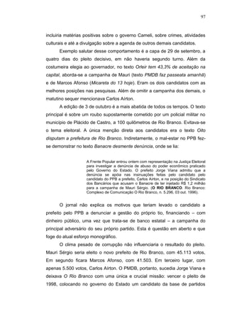 97



incluiria matérias positivas sobre o governo Cameli, sobre crimes, atividades
culturais e até a divulgação sobre a agenda de outros demais candidatos.
      Exemplo salutar desse comportamento é a capa de 29 de setembro, a
quatro dias do pleito decisivo, em não haveria segundo turno. Além da
costumeira elegia ao governador, no texto Orleir tem 43,3% de aceitação na
capital, aborda-se a campanha de Mauri (texto PMDB faz passeata amanhã)
e de Marcos Afonso (Micareta do 13 hoje). Eram os dois candidatos com as
melhores posições nas pesquisas. Além de omitir a campanha dos demais, o
matutino sequer mencionava Carlos Aírton.
      A edição de 3 de outubro é a mais abatida de todos os tempos. O texto
principal é sobre um roubo supostamente cometido por um policial militar no
município de Plácido de Castro, a 100 quilômetros de Rio Branco. Evitava-se
o tema eleitoral. A única menção direta aos candidatos era o texto Oito
disputam a prefeitura de Rio Branco. Indiretamente, o mal-estar no PPB fez-
se demonstrar no texto Banacre desmente denúncia, onde se lia:


                   A Frente Popular entrou ontem com representação na Justiça Eleitoral
                   para investigar a denúncia de abuso do poder econômico praticado
                   pelo Governo do Estado. O prefeito Jorge Viana admitiu que a
                   denúncia se apóia nas insinuações feitas pelo candidato pelo
                   candidato do PPB a prefeito, Carlos Aírton, e na posição do Sindicato
                   dos Bancários que acusam o Banacre de ter injetado R$ 1,2 milhão
                   para a campanha de Mauri Sérgio. (O RIO BRANCO. Rio Branco:
                   Complexo de Comunicação O Rio Branco, n. 5.296, 03 out. 1996).


      O jornal não explica os motivos que teriam levado o candidato a
prefeito pelo PPB a denunciar a gestão do próprio tio, financiando – com
dinheiro público, uma vez que trata-se de banco estatal – a campanha do
principal adversário do seu próprio partido. Esta é questão em aberto e que
foge do atual esforço monográfico.
      O clima pesado de corrupção não influenciaria o resultado do pleito.
Mauri Sérgio seria eleito o novo prefeito de Rio Branco, com 45.113 votos,
Em segundo ficara Marcos Afonso, com 41.503. Em terceiro lugar, com
apenas 5.500 votos, Carlos Aírton. O PMDB, portanto, sucedia Jorge Viana e
deixava O Rio Branco com uma única e crucial missão: vencer o pleito de
1998, colocando no governo do Estado um candidato da base de partidos
 