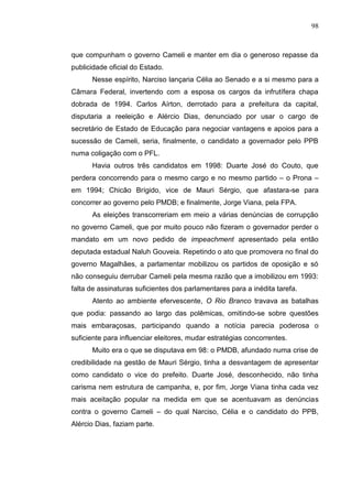 98



que compunham o governo Cameli e manter em dia o generoso repasse da
publicidade oficial do Estado.
      Nesse espírito, Narciso lançaria Célia ao Senado e a si mesmo para a
Câmara Federal, invertendo com a esposa os cargos da infrutífera chapa
dobrada de 1994. Carlos Aírton, derrotado para a prefeitura da capital,
disputaria a reeleição e Alércio Dias, denunciado por usar o cargo de
secretário de Estado de Educação para negociar vantagens e apoios para a
sucessão de Cameli, seria, finalmente, o candidato a governador pelo PPB
numa coligação com o PFL.
      Havia outros três candidatos em 1998: Duarte José do Couto, que
perdera concorrendo para o mesmo cargo e no mesmo partido – o Prona –
em 1994; Chicão Brígido, vice de Mauri Sérgio, que afastara-se para
concorrer ao governo pelo PMDB; e finalmente, Jorge Viana, pela FPA.
      As eleições transcorreriam em meio a várias denúncias de corrupção
no governo Cameli, que por muito pouco não fizeram o governador perder o
mandato em um novo pedido de impeachment apresentado pela então
deputada estadual Naluh Gouveia. Repetindo o ato que promovera no final do
governo Magalhães, a parlamentar mobilizou os partidos de oposição e só
não conseguiu derrubar Cameli pela mesma razão que a imobilizou em 1993:
falta de assinaturas suficientes dos parlamentares para a inédita tarefa.
      Atento ao ambiente efervescente, O Rio Branco travava as batalhas
que podia: passando ao largo das polêmicas, omitindo-se sobre questões
mais embaraçosas, participando quando a notícia parecia poderosa o
suficiente para influenciar eleitores, mudar estratégias concorrentes.
      Muito era o que se disputava em 98: o PMDB, afundado numa crise de
credibilidade na gestão de Mauri Sérgio, tinha a desvantagem de apresentar
como candidato o vice do prefeito. Duarte José, desconhecido, não tinha
carisma nem estrutura de campanha, e, por fim, Jorge Viana tinha cada vez
mais aceitação popular na medida em que se acentuavam as denúncias
contra o governo Cameli – do qual Narciso, Célia e o candidato do PPB,
Alércio Dias, faziam parte.
 