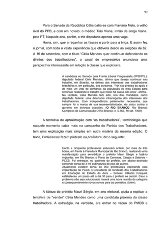 99



      Para o Senado da República Célia batia-se com Flaviano Melo, o velho
rival do PPB, e com um novato: o médico Tião Viana, irmão de Jorge Viana,
pelo PT. Naquele ano, porém, o trio disputaria apenas uma vaga.
      Havia, sim, que arreganhar as fauces e partir para a briga. E assim fez
o jornal, com toda a vasta experiência que obtivera desde as eleições de 82.
A 16 de setembro, com o título “Célia Mendes quer continuar defendendo os
direitos dos trabalhadores”, o casal de empresários anunciava uma
perspectiva interessante em relação à classe que explorava:


                    A candidata ao Senado pela Frente Liberal Progressista (PPB/PFL),
                    deputada federal Célia Mendes, afirma que deseja continuar seu
                    trabalho, em Brasília, na defesa dos interesses dos trabalhadores
                    brasileiros e, em particular, dos acreanos. “Por isso preciso do apoio e
                    de mais um voto de confiança da população do meu Estado para
                    continuar realizando o trabalho que iniciei há quase oito anos”, afirma.
                    Na verdade, Célia Mendes tem sido, nos dois mandatos, como
                    deputada federal, uma defensora intransigente dos interesses dos
                    trabalhadores. Com independência parlamentar necessária, que
                    sempre foi a marca de sua representatividade, ela votou contra o
                    governo em diversas ocasiões. (O RIO BRANCO. Rio Branco:
                    Complexo de Comunicação O Rio Branco, n. 5.863, 16 set. 1998)


      A tentativa de aproximação com “os trabalhadores”, terminologia que
naquele momento cabia mais na campanha do Partido dos Trabalhadores,
tem uma explicação mais simples em outra matéria da mesma edição. O
texto, Professores fazem protesto na prefeitura, diz o seguinte:


                    Cento e cinqüenta professores estiveram ontem, por mais de três
                    horas, em frente à Prefeitura Municipal de Rio Branco, realizando uma
                    manifestação para sensibilizar o prefeito Mauri Sérgio e fazê-lo
                    implantar, em Rio Branco, o Plano de Carreiras, Cargos e Salários –
                    PCCS. Foi entregue, no gabinete do prefeito, um abaixo-assinado
                    contendo cerca de 3 mil assinaturas de pais de alunos.
                    Atualmente existem cerca de 900 professores esperando pela
                    implantação do PCCS. O presidente do Sindicato dos Trabalhadores
                    em Educação do Estado do Acre – Sinteac, Cláudio Ezequiel,
                    estabeleceu um prazo até o dia 30 para o prefeito se decidir. Caso o
                    problema não seja solucionado haverá uma nova reunião da categoria
                    e consequentemente novos rumos para os protestos. (idem).


      A tibieza do prefeito Mauri Sérgio, em ano eleitoral, ajuda a explicar a
tentativa de “vender” Célia Mendes como uma candidata próxima da classe
trabalhadora. A estratégia, na verdade, era entrar no vácuo do PMDB e
 