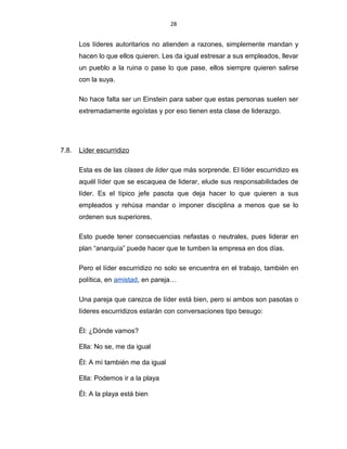 28
Los líderes autoritarios no atienden a razones, simplemente mandan y
hacen lo que ellos quieren. Les da igual estresar a sus empleados, llevar
un pueblo a la ruina o pase lo que pase, ellos siempre quieren salirse
con la suya.
No hace falta ser un Einstein para saber que estas personas suelen ser
extremadamente egoístas y por eso tienen esta clase de liderazgo.
7.8. Líder escurridizo
Esta es de las clases de lider que más sorprende. El líder escurridizo es
aquél líder que se escaquea de liderar, elude sus responsabilidades de
líder. Es el típico jefe pasota que deja hacer lo que quieren a sus
empleados y rehúsa mandar o imponer disciplina a menos que se lo
ordenen sus superiores.
Esto puede tener consecuencias nefastas o neutrales, pues liderar en
plan “anarquía” puede hacer que te tumben la empresa en dos días.
Pero el líder escurridizo no solo se encuentra en el trabajo, también en
política, en amistad, en pareja…
Una pareja que carezca de líder está bien, pero si ambos son pasotas o
líderes escurridizos estarán con conversaciones tipo besugo:
Él: ¿Dónde vamos?
Ella: No se, me da igual
Él: A mí también me da igual
Ella: Podemos ir a la playa
Él: A la playa está bien
 