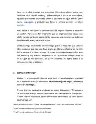 8
Junto con el rol de prestigio que se asocia a líderes inspiradores, un uso más
superficial de la palabra "liderazgo" puede designar a entidades innovadoras,
aquellas que durante un período toman la delantera en algún ámbito, como
alguna corporación o producto que toma la primera posición en algún
mercado.
Arieu define al líder como "la persona capaz de inspirar y asociar a otros con
un sueño"5
. Por eso es tan importante que las organizaciones tengan una
misión con alto contenido trascendente, ya que es una manera muy poderosa
de reforzar el liderazgo de sus directivos.
Existe una regla fundamental en el liderazgo que es la base para que un buen
líder, cualquiera que éste sea, lleve a cabo un liderazgo efectivo. La mayoría
de los autores la nombran la regla de oro en las relaciones personales, y es
fácil, sencilla y muy efectiva: "No pongas a las personas en tu lugar: ponte tú
en el lugar de las personas". En pocas palabras, así como trates a la
personas, así ellas te tratarán”.
3. Estilos de Liderazgo6
:
Realizando la investigación de este tema, tomo como referencia lo explicado
en la siguiente dirección electrónica http://manuelgross.bligoo.com/cinco-
estilos-de-liderazgo.
En esta dirección electrónica se plantea los estilos de liderazgo: “Al referirse a
los estilos de liderazgo, muchas personas se van a los extremos. Por ejemplo,
si no es un líder autocrático, es que entonces es democrático. Lo cierto es que
hay muchas (…)”7
.
5
Bennis, Warren y Burt Nanus. "Leaders: The Strategies for Taking Charge". New York: Harper & Row, 1986.
6
http://manuelgross.bligoo.com/cinco-estilos-de-liderazgo.
7
http://manuelgross.bligoo.com/cinco-estilos-de-liderazgo
 