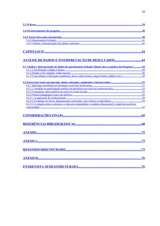 10


3.3 O lócus..............................................................................................................................................................39

3.4 Os instrumentos de pesquisa..........................................................................................................................40

3.4.1 Entrevista semi-estruturada........................................................................................................................40
   3.4.2 Questionário Fechado................................................................................................................................41
   3.4.3 Análise e Interpretação dos dados coletados.............................................................................................42


CAPÍTULO IV........................................................................................................................ 44

ANÁLISE DE DADOS E INTERPRETAÇÃO DE RESULTADOS.................................44

4.1 Análise e Interpretação de dados do questionário fechado: Quem são os sujeitos da Pesquisa?............44
   4.1.1 Com Relação à Idade, Gênero...................................................................................................................44
   4.1.2 Estado civil, religião, renda mensal...........................................................................................................46
   4.1.3 Com relação à formação acadêmica, lócus onde leciona, carga horária, público alvo............................. 48

4.2 Entrevista Semi-estruturada: dados coletados, analisados e interpretados..............................................51
   4.2.1 Ideologia neoliberal na formação social dos professores..........................................................................51
   4.2.1.1 Atuação ou participação política do professor no convívio (extra-escolar)...........................................53
   4.2.2 Concepção sobre política no convívio extra-escolar.................................................................................55
   4.2.3 Prática pedagógica como ato político........................................................................................................56
   4.2.3.1 A aquisição do conhecimento.................................................................................................................58
   4.2.3.2 Cotidiano no lócus; planejamento curricular; convivência e experiência..............................................59
   4.2.3.3 A relação entre o ensinar e a vida em comunidade; o modelo educacional; o papel da escola na
   comunidade.........................................................................................................................................................63


CONSIDERAÇÕES FINAIS................................................................................................. 65

REFERÊNCIAS BIBLIOGRÁFICAS..................................................................................68

ANEXOS..................................................................................................................................72

ANEXO 1................................................................................................................................. 73

QUESTIONÁRIO FECHADO..............................................................................................73

ANEXO II................................................................................................................................ 76

ENTREVISTA SEMI-ESTRUTURADA..............................................................................76
 