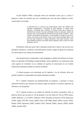 12




       Já para Gadotti (1998) a educação através da instituição social, que é a escola, é
poderosa a partir do momento que ela é conduzida para uma das duas tendências sociais:
conservação ou revolução.


                          A educação não é a alavanca da transformação social, mas também não
                          reproduz integralmente a sociedade da qual depende. A relação entre
                          educação e sociedade não é simétrica. O sistema escolar não é apenas um
                          subsistema do sistema. Há uma contradição interna na educação, própria da
                          natureza, entre a necessidade de transmissão de uma cultura existente – que é
                          a tarefa conservadora da educação e a necessidade de criação de uma nova
                          cultura, sua tarefa revolucionária. O que ocorre numa sociedade dada é que
                          uma das duas tendências é sempre dominante. Num dado momento, essas
                          duas tendências entram em conflito aberto, podendo, então, ocorrer um salto
                          qualitativo. (p.74)


       Percebemos então que nesta visão a educação escolar não é neutra e que um dos seus
principais condutores, o professor, automaticamente assume o papel de agente de resistência
ou conservação de um sistema social dominante.


       Esta pesquisa busca compreender a ação pedagógica e política do professor do ensino
básico no município de Pindobaçu, Estado da Bahia, iremos identificar se os professores estão
como agentes de resistência ou na condição de agentes de conservação de um modelo
educacional dominante inserido no contexto neoliberal.


       A referida pesquisa será estruturada em 04 capítulos à luz de reflexões feitas por
grandes estudiosos e pesquisadores da relação educação/sociedade.


       No 1º capítulo trataremos da problematização da pesquisar, a princípio se busca
elementos históricos que constitui um contexto amplo até esbarrar no contexto especifico do
fenômeno a ser pesquisado.


       No 2º capítulo levanta-se um embate de reflexões de teóricos renomados, sobre as
palavras chaves que nos guia no viés da pesquisa; à luz das idéias de: Nóvoa (1999), Santos
(2005), Bellochio e et al (2007), Althusser (1983), Bourdieu & Passeron (1976), Bernestein
(1996), Apple (1997/99), Arroyo (2002), Freire (1987/2006), Burke (2003), Giroux (1992),
Damke (1995), Benassuly (2002), Gadotti (1991), Macedo (2005), Alencar (2005), Kullok
(2000), Arendt (1999) .
 