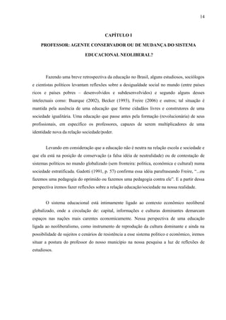 14



                                        CAPÍTULO I

    PROFESSOR: AGENTE CONSERVADOR OU DE MUDANÇA DO SISTEMA

                             EDUCACIONAL NEOLIBERAL?



       Fazendo uma breve retrospectiva da educação no Brasil, alguns estudiosos, sociólogos
e cientistas políticos levantam reflexões sobre a desigualdade social no mundo (entre países
ricos e países pobres – desenvolvidos e subdesenvolvidos) e segundo alguns desses
intelectuais como: Buarque (2002), Becker (1993), Freire (2006) e outros; tal situação é
mantida pela ausência de uma educação que forme cidadãos livres e construtores de uma
sociedade igualitária. Uma educação que passe antes pela formação (revolucionária) de seus
profissionais, em específico os professores, capazes de serem multiplicadores de uma
identidade nova da relação sociedade/poder.


       Levando em consideração que a educação não é neutra na relação escola e sociedade e
que ela está na posição de conservação (a falsa idéia de neutralidade) ou de contestação de
sistemas políticos no mundo globalizado (sem fronteira: política, econômica e cultural) numa
sociedade estratificada. Gadotti (1991, p. 57) confirma essa idéia parafraseando Freire, “...ou
fazemos uma pedagogia do oprimido ou fazemos uma pedagogia contra ele”. E a partir dessa
perspectiva iremos fazer reflexões sobre a relação educação/sociedade na nossa realidade.


       O sistema educacional está intimamente ligado ao contexto econômico neoliberal
globalizado, onde a circulação de: capital, informações e culturas dominantes demarcam
espaços nas nações mais carentes economicamente. Nessa perspectiva de uma educação
ligada ao neoliberalismo, como instrumento de reprodução da cultura dominante e ainda na
possibilidade de sujeitos e cenários de resistência a esse sistema político e econômico, iremos
situar a postura do professor do nosso município na nossa pesquisa a luz de reflexões de
estudiosos.
 