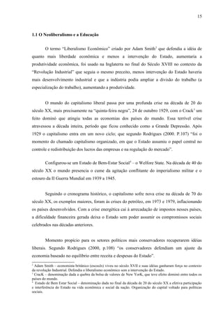 15



1.1 O Neoliberalismo e a Educação


        O termo “Liberalismo Econômico” criado por Adam Smith 2 que defendia a idéia de
quanto mais liberdade econômica e menos a intervenção do Estado, aumentaria a
produtividade econômica, foi usado na Inglaterra no final do Século XVIII no contexto da
“Revolução Industrial” que seguia o mesmo preceito, menos intervenção do Estado haveria
mais desenvolvimento industrial e que a indústria podia ampliar a divisão do trabalho (a
especialização do trabalho), aumentando a produtividade.


        O mundo do capitalismo liberal passa por uma profunda crise na década de 20 do
século XX, mais precisamente na “quinta-feira negra”, 24 de outubro 1929, com o Crack 3 um
feito dominó que atingiu todas as economias dos países do mundo. Essa terrível crise
atravessou a década inteira, período que ficou conhecido como a Grande Depressão. Após
1929 o capitalismo entra em um novo ciclo; que segundo Rodrigues (2000. P.107) “foi o
momento do chamado capitalismo organizado, em que o Estado assumiu o papel central no
controle e redistribuição dos lucros das empresas e na regulação do mercado”.


        Configurou-se um Estado de Bem-Estar Social 4 – o Welfore State. Na década de 40 do
século XX o mundo presencia o cume da agitação conflitante do imperialismo militar e o
estouro da II Guerra Mundial em 1939 a 1945.


        Seguindo o cronograma histórico, o capitalismo sofre nova crise na década de 70 do
século XX, os exemplos maiores, foram às crises do petróleo, em 1973 e 1979, inflacionando
os países desenvolvidos. Com a crise energética cai à arrecadação de impostos nesses países,
a dificuldade financeira gerada deixa o Estado sem poder assumir os compromissos sociais
celebrados nas décadas anteriores.


        Momento propício para os setores políticos mais conservadores recuperarem idéias
liberais. Segundo Rodrigues (2000, p.108) “os conservadores defendiam um ajuste da
economia baseado no equilíbrio entre receita e despesas do Estado”.
2
  Adam Smith – economista britânico (escocês) viveu no século XVII e suas idéias ganharam força no contexto
da revolução Industrial. Defendia o liberalismo econômico sem a intervenção do Estado.
3
  CracK – denominação dada a quebra da bolsa de valores de New YorK, que teve efeito dominó entre todos os
países do mundo.
4
  Estado de Bem Estar Social – denominação dada no final da década de 20 do século XX a efetiva participação
e interferência do Estado na vida econômica e social da nação. Organização do capital voltado para políticas
sociais.
 