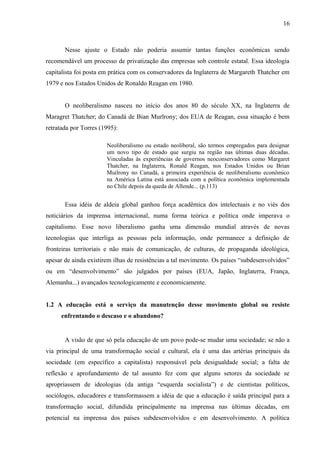 16



       Nesse ajuste o Estado não poderia assumir tantas funções econômicas sendo
recomendável um processo de privatização das empresas sob controle estatal. Essa ideologia
capitalista foi posta em prática com os conservadores da Inglaterra de Margareth Thatcher em
1979 e nos Estados Unidos de Ronaldo Reagan em 1980.


       O neoliberalismo nasceu no início dos anos 80 do século XX, na Inglaterra de
Maragret Thatcher; do Canadá de Bian Murlrony; dos EUA de Reagan, essa situação é bem
retratada por Torres (1995):

                       Neoliberalismo ou estado neoliberal, são termos empregados para designar
                       um novo tipo de estado que surgiu na região nas últimas duas décadas.
                       Vinculadas às experiências de governos neoconservadores como Margaret
                       Thatcher, na Inglaterra, Ronald Reagan, nos Estados Unidos ou Brian
                       Muilrony no Canadá, a primeira experiência de neoliberalismo econômico
                       na América Latina está associada com a política econômica implementada
                       no Chile depois da queda de Allende... (p.113)


       Essa idéia de aldeia global ganhou força acadêmica dos intelectuais e no viés dos
noticiários da imprensa internacional, numa forma teórica e política onde imperava o
capitalismo. Esse novo liberalismo ganha uma dimensão mundial através de novas
tecnologias que interliga as pessoas pela informação, onde permanece a definição de
fronteiras territoriais e não mais de comunicação, de culturas, de propaganda ideológica,
apesar de ainda existirem ilhas de resistências a tal movimento. Os países “subdesenvolvidos”
ou em “desenvolvimento” são julgados por países (EUA, Japão, Inglaterra, França,
Alemanha...) avançados tecnologicamente e economicamente.


1.2 A educação está a serviço da manutenção desse movimento global ou resiste
      enfrentando o descaso e o abandono?


       A visão de que só pela educação de um povo pode-se mudar uma sociedade; se não a
via principal de uma transformação social e cultural, ela é uma das artérias principais da
sociedade (em específico a capitalista) responsável pela desigualdade social; a falta de
reflexão e aprofundamento de tal assunto fez com que alguns setores da sociedade se
apropriassem de ideologias (da antiga “esquerda socialista”) e de cientistas políticos,
sociólogos, educadores e transformassem a idéia de que a educação é saída principal para a
transformação social, difundida principalmente na imprensa nas últimas décadas, em
potencial na imprensa dos países subdesenvolvidos e em desenvolvimento. A política
 