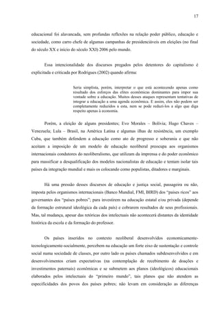 17



educacional foi alavancada, sem profundas reflexões na relação poder público, educação e
sociedade, como carro chefe de algumas campanhas de presidenciáveis em eleições (no final
do século XX e início do século XXI) 2006 pelo mundo.


       Essa intencionalidade dos discursos pregados pelos detentores do capitalismo é
explicitada e criticada por Rodrigues (2002) quando afirma:


                       Seria simplista, porém, interpretar o que está acontecendo apenas como
                       resultado dos esforços das elites econômicas dominantes para impor sua
                       vontade sobre a educação. Muitos desses ataques representam tentativas de
                       integrar a educação a uma agenda econômica. E assim, eles não podem ser
                       completamente reduzidos a esta, nem se pode reduzi-los a algo que diga
                       respeito apenas à economia.


       Porém, a eleição de alguns presidentes; Evo Morales – Bolívia; Hugo Chaves –
Venezuela; Lula – Brasil, na América Latina e algumas ilhas de resistência, um exemplo
Cuba, que também defendem a educação como ato de progresso e soberania e que não
aceitam a imposição de um modelo de educação neoliberal preocupa aos organismos
internacionais condutores do neoliberalismo, que utilizam da imprensa e do poder econômico
para massificar a desqualificação dos modelos nacionalistas de educação e tentam isolar tais
países da integração mundial e mais os colocando como populistas, ditadores e marginais.


       Há uma pressão desses discursos de educação e justiça social, passageira ou não,
imposta pelos organismos internacionais (Banco Mundial, FMI, BIRD) dos “paises ricos” aos
governantes dos “países pobres”; para investirem na educação estatal e/ou privada (depende
da formação estrutural ideológica da cada país) e cobrarem resultados de seus profissionais.
Mas, tal mudança, apesar das retóricas dos intelectuais não acontecerá distantes da identidade
histórica da escola e da formação do professor.


       Os países inseridos no contexto neoliberal desenvolvidos economicamente-
tecnologicamente-socialmente, percebem na educação um forte eixo de sustentação e controle
social numa sociedade de classes, por outro lado os países chamados subdesenvolvidos e em
desenvolvimentos criam expectativas (na contemplação de recebimento de doações e
investimentos paternais) econômicas e se submetem aos planos (ideológicos) educacionais
elaborados pelos intelectuais do “primeiro mundo”, tais planos que não atendem as
especificidades dos povos dos países pobres; não levam em consideração as diferenças
 
