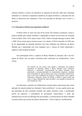 18



culturais, políticas e sociais, em específicos as regionais de cada país. Qual seja a ideologia
dominante ou a dominar a hegemonia mundial ou de alguns territórios; a educação não está
alheia ao dinamismo das conjunturas. Como eixo principal da educação está à escola e o
professor.


1.3 A Educação no Brasil como imposição neoliberal


          O Brasil sofreu no início dos anos 90 do século XX reformas econômicas, sociais e
políticas ditadas pelo modelo neoliberal e implantadas no Brasil nos Governos de: Fernando
Collor de Melo 1990 a 1992; Itamar Franco 1992 a 1994 e Fernando Henrique Cardoso 1994
a 2002. Nessa mesma época encontra acento a Lei número 9.394 de dezembro de 1996 uma
lei de organicidade da educação brasileira com forte influência das Diretrizes do Banco
Mundial que é apresentada com uma roupagem nova e sinuosa de forma orquestrada e
orgânica a todas as partes do Brasil.


          Essa participação efetiva e orgânica do Banco Mundial na educação, não é um luxo
apenas do Brasil, mas um plano estruturado pelos intelectuais do neoliberalismo. Torres
(1995):


                         Joel Samoff, um dos críticos mais agudos e informados das políticas
                         neoliberais na educação, definiu o Banco Mundial como “complexo
                         financeiro e intelectual”, caracterizando sua prática científica como
                         propiciando a transnacionalização do conhecimento (expertise), mediante
                         uma comunidade de experts prontos para serem contratados (intelectuais),
                         onde a uma forte confluência de pesquisa e financiamento. Este contexto
                         intelectual e financeiro aponta em direção a definir o papel central que
                         exerce o Banco Mundial nas redes de poder e nas tomadas de decisão em
                         nível mundial (p. 128).

          Os intelectuais e gerentes do neoliberalismo montam planos educacionais para serem
aplicados de maneira pontual nos chamados “países periféricos”, ou seja, aqueles países que
não participam da elite econômica mundial; são usados elementos como: a massificação
através da imprensa, a concordância de governantes conservadores, a união das
multinacionais em torno da ideologia das privatizações, o assistencialismo do Banco Mundial
aos países pobres que aceitam tais planos educacionais. Assim é imposto o neoliberalismo.
 