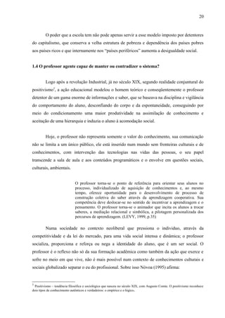 20



         O poder que a escola tem não pode apenas servir a esse modelo imposto por detentores
do capitalismo, que conserva a velha estrutura de pobreza e dependência dos países pobres
aos países ricos e que internamente nos “países periféricos” aumenta a desigualdade social.


1.4 O professor agente capaz de manter ou contradizer o sistema?


         Logo após a revolução Industrial, já no século XIX, segundo realidade conjuntural do
positivismo5, a ação educacional modelou o homem teórico e conseqüentemente o professor
detentor de um gama enorme de informações e saber, que se baseava na disciplina e vigilância
do comportamento do aluno, desconfiando do corpo e da espontaneidade, conseguindo por
meio do condicionamento uma maior produtividade na assimilação de conhecimento e
aceitação de uma hierarquia e induzia o aluno à acomodação social.


         Hoje, o professor não representa somente o valor do conhecimento, sua comunicação
não se limita a um único público, ele está inserido num mundo sem fronteiras culturais e de
conhecimentos, com intervenção das tecnologias nas vidas das pessoas, o seu papel
transcende a sala de aula e aos conteúdos programáticos e o envolve em questões sociais,
culturais, ambientais.


                             O professor torna-se o ponto de referência para orientar seus alunos no
                             processo, individualizado de aquisição de conhecimentos e, ao mesmo
                             tempo, oferece oportunidade para o desenvolvimento de processo de
                             construção coletiva do saber através da aprendizagem cooperativa. Sua
                             competência deve deslocar-se no sentido de incentivar a aprendizagem e o
                             pensamento. O professor torna-se o animador que incita os alunos a trocar
                             saberes, a mediação relacional e simbólica, a pilotagem personalizada dos
                             percursos de aprendizagem. (LEVY, 1999, p.35)

         Numa sociedade no contexto neoliberal que pressiona o individuo, através da
competitividade e da lei do mercado, para uma vida social intensa e dinâmica; o professor
socializa, proporciona e reforça ou nega a identidade do aluno, que é um ser social. O
professor é o reflexo não só da sua formação acadêmica como também da ação que exerce e
sofre no meio em que vive, não é mais possível num contexto de conhecimentos culturais e
sociais globalizado separar o eu do profissional. Sobre isso Nóvoa (1995) afirma:


5
  Positivismo – tendência filosófica e sociológica que nasceu no século XIX, com Augusto Comte. O positivismo reconhece
dois tipos de conhecimento autênticos e verdadeiros: o empírico e o lógico.
 