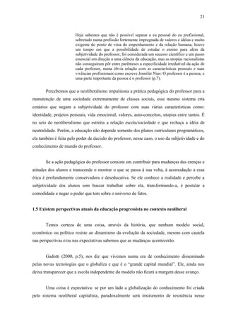 21



                       Hoje sabemos que não é possível separar o eu pessoal do eu profissional,
                       sobretudo numa profissão fortemente impregnada de valores e idéias e muito
                       exigente do ponto de vista do empenhamento e da relação humana, houve
                       um tempo em que a possibilidade de estudar o ensino para além da
                       subjetividade do professor, foi considerada um sucesso científico e um passo
                       essencial em direção a uma ciência da educação, mas as utopias racionalistas
                       não conseguiram pôr entre parênteses a especificidade irredutível da ação de
                       cada professor, numa óbvia relação com as características pessoais e suas
                       vivências profissionais como escreve Jennifer Nias: O professor é a pessoa; e
                       uma parte importante da pessoa é o professor (p.7).


       Percebemos que o neoliberalismo impulsiona a prática pedagógica do professor para a
manutenção de uma sociedade extremamente de classes sociais, esse mesmo sistema cria
cenários que negam a subjetividade do professor com suas várias características como:
identidade, projetos pessoais, vida emocional, valores, auto-conceitos, utopias entre tantos. É
no seio do neoliberalismo que estreita a relação escola/sociedade e que rechaça a idéia de
neutralidade. Porém, a educação não depende somente dos planos curriculares programáticos,
ela também é feita pelo poder de decisão do professor, nesse caso, o uso da subjetividade e do
conhecimento de mundo do professor.


       Se a ação pedagógica do professor consiste em contribuir para mudanças das crenças e
atitudes dos alunos e transcende o mostrar o que se passa à sua volta, à acomodação a essa
ética é profundamente conservadora e deseducativa. Se ele conhece a realidade e percebe a
subjetividade dos alunos sem buscar trabalhar sobre ela, transformando-a, é postular a
comodidade e negar o poder que tem sobre o universo de fatos.


1.5 Existem perspectivas atuais da educação progressista no contexto neoliberal


       Temos certeza de uma coisa, através da história, que nenhum modelo social,
econômico ou político resiste ao dinamismo da evolução da sociedade, mesmo com cautela
nas perspectivas e/ou nas expectativas sabemos que as mudanças acontecerão.


       Gadotti (2000, p.5), nos diz que vivemos numa era de conhecimento disseminado
pelas novas tecnologias que o globaliza e que é o “grande capital mundial”. Ele, ainda nos
deixa transparecer que a escola independente do modelo não ficará a margem desse avanço.


       Uma coisa é expectativa: se por um lado a globalização do conhecimento foi criada
pelo sistema neoliberal capitalista, paradoxalmente será instrumento de resistência nesse
 