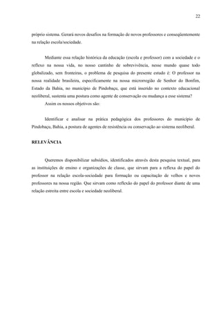 22



próprio sistema. Gerará novos desafios na formação de novos professores e conseqüentemente
na relação escola/sociedade.


       Mediante essa relação histórica da educação (escola e professor) com a sociedade e o
reflexo na nossa vida, no nosso cantinho de sobrevivência, nesse mundo quase todo
globalizado, sem fronteiras, o problema de pesquisa do presente estudo é: O professor na
nossa realidade brasileira, especificamente na nossa microrregião de Senhor do Bonfim,
Estado da Bahia, no município de Pindobaçu, que está inserido no contexto educacional
neoliberal, sustenta uma postura como agente de conservação ou mudança a esse sistema?
       Assim os nossos objetivos são:


       Identificar e analisar na prática pedagógica dos professores do município de
Pindobaçu, Bahia, a postura de agentes de resistência ou conservação ao sistema neoliberal.


RELEVÂNCIA



       Queremos disponibilizar subsídios, identificados através desta pesquisa textual, para
as instituições de ensino e organizações de classe, que sirvam para a reflexa do papel do
professor na relação escola-sociedade para formação ou capacitação de velhos e novos
professores na nossa região. Que sirvam como reflexão do papel do professor diante de uma
relação estreita entre escola e sociedade neoliberal.
 