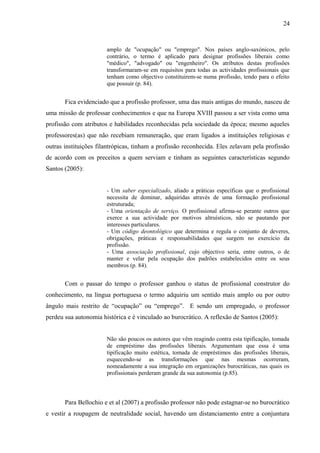 24



                       amplo de "ocupação" ou "emprego". Nos países anglo-saxónicos, pelo
                       contrário, o termo é aplicado para designar profissões liberais como
                       "médico", "advogado" ou "engenheiro". Os atributos destas profissões
                       transformaram-se em requisitos para todas as actividades profissionais que
                       tenham como objectivo constituirem-se numa profissão, tendo para o efeito
                       que possuir (p. 84).


       Fica evidenciado que a profissão professor, uma das mais antigas do mundo, nasceu de
uma missão de professar conhecimentos e que na Europa XVIII passou a ser vista como uma
profissão com atributos e habilidades reconhecidas pela sociedade da época; mesmo aqueles
professores(as) que não recebiam remuneração, que eram ligados a instituições religiosas e
outras instituições filantrópicas, tinham a profissão reconhecida. Eles zelavam pela profissão
de acordo com os preceitos a quem serviam e tinham as seguintes características segundo
Santos (2005):


                       - Um saber especializado, aliado a práticas específicas que o profissional
                       necessita de dominar, adquiridas através de uma formação profissional
                       estruturada;
                       - Uma orientação de serviço. O profissional afirma-se perante outros que
                       exerce a sua actividade por motivos altruísticos, não se pautando por
                       interesses particulares.
                       - Um código deontológico que determina e regula o conjunto de deveres,
                       obrigações, práticas e responsabilidades que surgem no exercício da
                       profissão.
                       - Uma associação profissional, cujo objectivo seria, entre outros, o de
                       manter e velar pela ocupação dos padrões estabelecidos entre os seus
                       membros (p. 84).


       Com o passar do tempo o professor ganhou o status de profissional construtor do
conhecimento, na língua portuguesa o termo adquiriu um sentido mais amplo ou por outro
ângulo mais restrito de “ocupação” ou “emprego”. E sendo um empregado, o professor
perdeu sua autonomia histórica e é vinculado ao burocrático. A reflexão de Santos (2005):


                       Não são poucos os autores que vêm reagindo contra esta tipificação, tomada
                       de empréstimo das profissões liberais. Argumentam que essa é uma
                       tipificação muito estética, tomada de empréstimos das profissões liberais,
                       esquecendo-se as transformações que nas mesmas ocorreram,
                       nomeadamente a sua integração em organizações burocráticas, nas quais os
                       profissionais perderam grande da sua autonomia (p.85).




       Para Bellochio e et al (2007) a profissão professor não pode estagnar-se no burocrático
e vestir a roupagem de neutralidade social, havendo um distanciamento entre a conjuntura
 