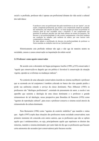 25



social e a profissão, professor não é apenas um profissional distante da vida social e cultural
dos indivíduos:


                       O professor como um profissional não pode transformar-se em um “perito”, em um
                       expert, competente profissional, que anulou a sua compreensão ampla da sociedade,
                       das instituições, das relações de poder, e se torna incapaz de situar sua profissão no
                       contexto geral de uma sociedade como a brasileira. É esta compreensão que
                       permitirá ao professor perceber que não basta afirmar em termos de pesquisa e de
                       discurso a sua profissionalidade se não ocorrer conjuntamente a luta pela mudança
                       nas condições de trabalho, pela melhoria do salário, por uma carreira mais
                       compensatória e atraente.
                       De nada adianta a proliferação do discurso da profissionalidade do professor se
                       forem mantidas as condições reais de sua “proletarização”.


       Historicamente esta profissão milenar não agiu e não age de maneira neutra na
sociedade, causou e causa conservação ou inquietação da ordem social.


2.2 Professor: como agente conservador


       De acordo com o dicionário de língua portuguesa Aurélio (1999, p.533) conservador é
“aquele que conserva,diz-se daquele que em política é favorável à conservação da situação
vigente, opondo-se a reformas ou mudanças radicais”.


       No contexto de uma educação conservadora inserida no sistema neoliberal o professor
que se acomoda em tal conjuntura é também colocada no banco dos réus quando perdia e
perde sua autônoma estando a serviço da classe dominante. Para Althusser (1983) os
professores são ”ideólogos profissionais”; extraindo do pensamento de autor, a escola é um
aparelho que sustenta a ideologia de uma classe dominante e o professor o grande
retransmissor de tal ideologia; nessa prespectiva para Bourdieu & Passeron (1976) como
“agentes de reprodução cultural”, para esses o professor conserva o sistema social através da
retransmissão da cultura dominante.


       Para Bernestein (1996) como “agentes de controle simbólico” que mantêm o status
quo. Apple (1997) expõe duas situações dos professores numa sociedade conservadora; num
primeiro momento ele concorda com outros autores, que os professores que não se opõem
aquilo que é antidemocrático, ou seja, principalmente aquilo que suprimem os direitos das
minorias, mantém o sistema dominador; por outro lado ele diz que os professores que buscam
certa autonomia são acusados (por conservadores) pelo fracasso escolar.
 