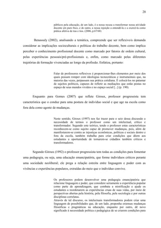 28


                       públicos pela educação, de um lado, é a nossa recusa a transformar nossa atividade
                       docente em puro bico, e de outro, a nossa rejeição a entendê-la e a exercê-la como
                       prática afetiva de tias e tios. (2006, p.67/68)


        Benassuly (2002), analisando a temática, compreende que ser reflexivo/a demanda
considerar as implicações socioculturais e políticas do trabalho docente, bem como implica
perceber o conhecimento profissional docente como marcado por fatores de ordem cultural,
pelas experiências pessoais/pré-profissionais e, enfim, como marcado pelas diferentes
trajetórias de formação vivenciadas ao longo da profissão. Enfatiza, portanto:


                       Falar de professores reflexivos é proporcionar-lhes elementos por meio dos
                       quais possam romper com ideologias tecnocráticas e instrumentais que, na
                       maioria das vezes, perpassam sua prática cotidiana. É colocá-los no patamar
                       de sujeitos políticos, capazes de refletir as mediações que estão postas no
                       espaço de seus mundos vividos e no espaço social [...] (p. 190).


       Enquanto para Gomes (2007) que reflete Giroux, professor progressista tem
característica que o conduz para uma postura de indivíduo social e que age na escola como
fora dela como agente de mudanças.


                       Neste sentido, Giroux (1997) nos faz trazer para o seio dessa discussão a
                       necessidade de termos o professor como um intelectual, crítico e
                       transformador. Segundo este teórico, tendo o professor estas características
                       reconhecem-se como sujeito capaz de promover mudanças, pois, além de
                       manifestarem-se contra as injustiças econômicas, políticas e sociais dentro e
                       fora da escola, também trabalha para criar condições que dêem aos
                       estudantes a oportunidade de tornarem-se cidadãos também críticos e
                       transformadores.


       Segundo Giroux (1992) o professor progressista tem todas as condições para fomentar
uma pedagogia, ou seja, uma educação emancipatória, que forme indivíduos críticos perante
uma sociedade neoliberal; ele prega a relação estreita entre linguagem e poder com as
vivências e experiências populares, extraídas do meio que o indivíduo convive.


                       Os professores podem desenvolver uma pedagogia emancipatória que
                       relacione linguagem e poder, que considere seriamente a experiência popular
                       como parte de aprendizagem, que combata a mistificação e ajude os
                       estudantes a reordenarem as experiências cruas de suas vidas, por meio de
                       perspectivas abertas pela história, pela filosofia, pela sociologia e por outras
                       disciplinas correlatas.
                       Através de tal discurso, os intelectuais transformadores podem criar uma
                       linguagem de possibilidades que, de um lado, proponha extensas mudanças
                       filosóficas e pragmáticas na educação, enquanto por outro, dê novo
                       significado à necessidade política e pedagógica de se criarem condições para
 