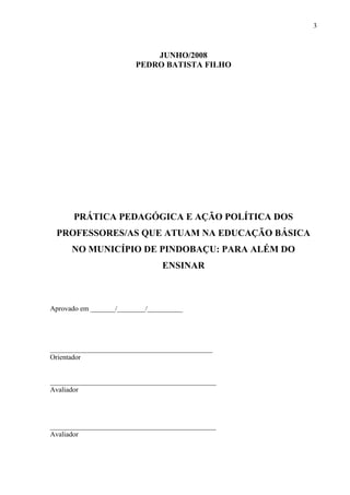 3



                             JUNHO/2008
                         PEDRO BATISTA FILHO




      PRÁTICA PEDAGÓGICA E AÇÃO POLÍTICA DOS
 PROFESSORES/AS QUE ATUAM NA EDUCAÇÃO BÁSICA
      NO MUNICÍPIO DE PINDOBAÇU: PARA ALÉM DO
                                 ENSINAR



Aprovado em _______/________/__________




______________________________________________
Orientador


_______________________________________________
Avaliador




_______________________________________________
Avaliador
 