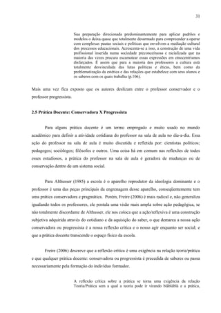 31



                          Sua preparação direcionada predominantemente para aplicar padrões e
                          modelos o deixa quase que totalmente desarmado para compreender a operar
                          com complexas pautas sociais e políticas que envolvem a mediação cultural
                          dos processos educacionais. Acrescenta-se a isso, a construção de uma vida
                          profissional inserida numa sociedade preconceituosa e racializada que na
                          maioria das vezes procura escamotear essas expressões em etnocentrismos
                          disfarçados. É assim que para a maioria dos professores a cultura está
                          totalmente desvinculada das lutas políticas e éticas, bem como da
                          problematização da estética e das relações que estabelece com seus alunos e
                          os saberes com os quais trabalha (p.106).


Mais uma vez fica exposto que os autores deslizam entre o professor conservador e o
professor progressista.


2.5 Prática Docente: Conservadora X Progressista


       Para alguns prática docente é um termo empregado e muito usado no mundo
acadêmico para definir a atividade cotidiana do professor na sala de aula no dia-a-dia. Essa
ação do professor na sala de aula é muito discutida e refletida por: cientistas políticos;
pedagogos; sociólogos; filósofos e outros. Uma coisa há em comum nas reflexões de todos
esses estudiosos, a prática do professor na sala de aula é geradora de mudanças ou de
conservação dentro de um sistema social.


       Para Althusser (1985) a escola é o aparelho reprodutor da ideologia dominante e o
professor é uma das peças principais da engrenagem desse aparelho, conseqüentemente tem
uma prática conservadora e pragmática. Porém, Freire (2006) é mais radical e, não generaliza
igualando todos os professores, ele postula uma visão mais ampla sobre ação pedagógica, se
não totalmente discordante de Althusser, ele nos coloca que a ação/reflexiva é uma construção
subjetiva adquirida através do cotidiano e da aquisição do saber, o que demarca a nossa ação
conservadora ou progressista é a nossa reflexão crítica e o nosso agir enquanto ser social; e
que a prática docente transcende o espaço físico da escola.


       Freire (2006) descreve que a reflexão crítica é uma exigência na relação teoria/prática
e que qualquer prática docente: conservadora ou progressista é precedida de saberes ou passa
necessariamente pela formação do indivíduo formador.


                          A reflexão crítica sobre a prática se torna uma exigência da relação
                          Teoria/Prática sem a qual a teoria pode ir virando blábláblá e a prática,
 