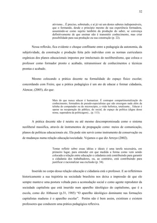 32



                       ativismo... É preciso, sobretudo, e aí já vai um destes saberes indispensáveis,
                       que o formando, desde o princípio mesmo de sua experiência formadora,
                       assumindo-se como sujeito também da produção do saber, se convença
                       definitivamente de que ensinar não é transmitir conhecimento, mas criar
                       possibilidade para sua produção ou sua construção (p. 22).


       Nessa reflexão, fica evidente o choque conflitante entre a pedagogia da autonomia, da
subjetividade, da construção e produção feita pelo indivíduo com as normas curriculares
orgânicas dos planos educacionais impostos por intelectuais do neoliberalismo, que coloca o
professor como formador pronto e acabado, retransmissor de conhecimentos e técnicas
prontas e acabado.


       Mesmo colocando a prática docente na formalidade do espaço físico escolar;
concordando com Freire, que a prática pedagógica é um ato de educar e formar cidadania,
Alencar, (2005), diz que:


                       Mais do que nunca educar é humanizar. É contrapor compartimentalização do
                       conhecimento, formadora de pseudo-especialistas que não enxergam nada além da
                       telinha do computador ou do microscópio, a visão holística, totalizante... Educar é
                       operar na recuperação do público, do social, do espaço da política (digna desse
                       nome, superadora da politicagem)... (p. 113).


       A prática docente não é neutra ou até mesmo descompromissada como o sistema
neoliberal massifica, através de instrumentos de propagação como: meios de comunicação,
planos de políticas educacionais etc. Ela pode sim servir como instrumento de conservação ou
de mudanças numa relação educação/sociedade. Vejamos o que diz Arroyo (2002).


                       Tentar refletir sobre essas idéias e ideais é uma tarefa necessária, em
                       primeiro lugar, para entender em que medida a forma como vem sendo
                       colocada a relação entre educação e cidadania está contribuindo para garantir
                       a cidadania dos trabalhadores, ou, ao contrário, está contribuindo para
                       justificar e racionalizar sua exclusão (p. 34).


       Inserido no corpo dessa relação educação e cidadania está o professor. E ao refletirmos
historicamente a sua trajetória na sociedade brasileira nos deixa a impressão de que ele
sempre manteve uma postura voltada para a acomodação social e como agente reprodutor da
sociedade capitalista que está inserido num aparelho ideológico do capitalismo, que é a
escola, como diz Althusser (p.31, 1985) “O aparelho ideológico dominante nas formações
capitalistas maduras é o aparelho escolar”. Porém não é bem assim, existiram e existem
professores que conduzem uma prática pedagógica reflexiva.
 