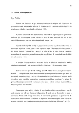 34



2.6 Política: ação do professor


2.6.1 Política


       Política (lat. Politicus, do gr. politikós).Tudo que diz respeito aos cidadãos e ao
governo da cidade aos negócios públicos. A filosofia política é assim a análise filosófica da
relação entre cidadãos e a sociedade.... (Japiassú 1989).


       A política conceituada por alguns teóricos transcende as organizações ou agremiações
formadas por determinados grupos, envolve a ação de cada indivíduo no uso da sua
subjetividade e de seu interesse dentro da sociedade em que vive.


       Segundo DallarI (1984. p. 08): os gregos davam o nome de polis à cidade, isto é, ao
lugar onde as pessoas viviam juntas. Ainda segundo o autor: “Aristóteles diz que o homem é
um animal político”. Assim sendo, “política” se refere à vida na polis, ou seja, à vida em
comunidade, às regras de organização dessa vida, aos objetivos da comunidade e as decisões
sobre todos esses pontos.


       A política é compreendida e praticada desde as primeiras organizações sociais
surgidas na antiguidade e que segundo Aristóteles, é inerente a vida humana em grupo.


       Política conceitua por Arendt (1999, p. 21): “A Política baseia-se na pluralidade dos
homens...” Essa pluralidade passa necessariamente pela subjetividade humana que pode ser
encontrada nas varias atitudes e atos na vida sócio-politica e econômica do ser humano. Ainda
segundo o autor a política nunca atinge a mesma profundidade conceitual. “... a falta de
profundidade de pensamento não revela outra coisa senão a própria ausência de profundidade,
na qual a política está ancorada”.


       Fica exposto que a política vai além de conceitos formulados por estudiosos e que ela
está presente em todo ato humano; independente de está para a dominação ou para a
submissão; Arendt ainda navega nessa linha de pensamento quando diz “A política trata da
convivência entre diferentes. Os homens se organizam politicamente para certas coisas em
comum, essenciais num caos absoluto, ou a partir do caos absoluto das diferenças”. (p.210)
 