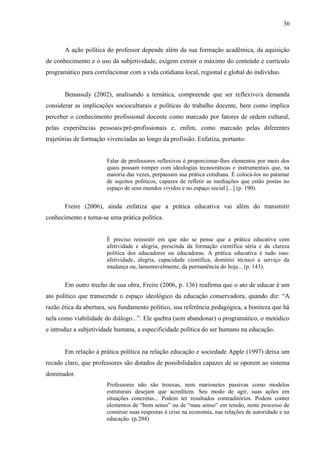 36



       A ação política do professor depende além da sua formação acadêmica, da aquisição
de conhecimento e o uso da subjetividade, exigem extrair o máximo do conteúdo e currículo
programático para correlacionar com a vida cotidiana local, regional e global do indivíduo.


       Benassuly (2002), analisando a temática, compreende que ser reflexivo/a demanda
considerar as implicações socioculturais e políticas do trabalho docente, bem como implica
perceber o conhecimento profissional docente como marcado por fatores de ordem cultural,
pelas experiências pessoais/pré-profissionais e, enfim, como marcado pelas diferentes
trajetórias de formação vivenciadas ao longo da profissão. Enfatiza, portanto:


                       Falar de professores reflexivos é proporcionar-lhes elementos por meio dos
                       quais possam romper com ideologias tecnocráticas e instrumentais que, na
                       maioria das vezes, perpassam sua prática cotidiana. É colocá-los no patamar
                       de sujeitos políticos, capazes de refletir as mediações que estão postas no
                       espaço de seus mundos vividos e no espaço social [...] (p. 190).


       Freire (2006), ainda enfatiza que a prática educativa vai além do transmitir
conhecimento e torna-se uma prática política.


                       É preciso reinsistir em que não se pense que a prática educativa com
                       afetividade e alegria, prescinda da formação científica séria e da clareza
                       política dos educadores ou educadoras. A prática educativa é tudo isso:
                       afetividade, alegria, capacidade científica, domínio técnico a serviço da
                       mudança ou, lamentavelmente, da permanência do hoje... (p. 143).


       Em outro trecho de sua obra, Freire (2006, p. 136) reafirma que o ato de educar é um
ato político que transcende o espaço ideológico da educação conservadora, quando diz: “A
razão ética da abertura, seu fundamento político, sua referência pedagógica, a boniteza que há
nela como viabilidade do diálogo...”. Ele quebra (sem abandonar) o programático, o metódico
e introduz a subjetividade humana, a especificidade política do ser humano na educação.


       Em relação à prática política na relação educação e sociedade Apple (1997) deixa um
recado claro, que professores são dotados de possibilidades capazes de se oporem ao sistema
dominador.
                       Professores não são trouxas, nem marionetes passivas como modelos
                       estruturais desejam que acreditem. Seu modo de agir, suas ações em
                       situações concretas... Podem ter resultados contraditórios. Podem conter
                       elementos de “bom senso” ou de “mau senso” em tensão, neste processo de
                       construir suas respostas à crise na economia, nas relações de autoridade e na
                       educação. (p.204)
 
