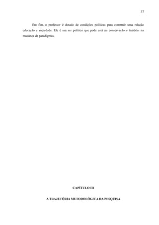 37



      Em fim, o professor é dotado de condições políticas para construir uma relação
educação e sociedade. Ele é um ser político que pode está na conservação e também na
mudança de paradigmas.




                                  CAPÍTULO III


                A TRAJETÓRIA METODOLÓGICA DA PESQUISA
 