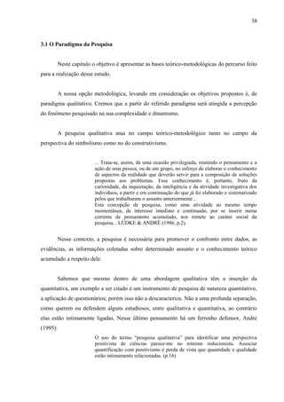 38



3.1 O Paradigma da Pesquisa


          Neste capítulo o objetivo è apresentar as bases teórico-metodológicas do percurso feito
para a realização desse estudo.


          A nossa opção metodológica, levando em consideração os objetivos propostos é, de
paradigma qualitativo. Cremos que a partir do referido paradigma será atingida a percepção
do fenômeno pesquisado na sua complexidade e dinamismo.


          A pesquisa qualitativa atua no campo teórico-metodológico tanto no campo da
perspectiva do simbolismo como no do construtivismo.


                          ... Trata-se, assim, de uma ocasião privilegiada, reunindo o pensamento e a
                          ação de uma pessoa, ou de um grupo, no esforço de elaborar o conhecimento
                          de aspectos da realidade que deverão servir para a composição de soluções
                          propostas aos problemas. Esse conhecimento é, portanto, fruto da
                          curiosidade, da inquietação, da inteligência e da atividade investigativa dos
                          indivíduos, a partir e em continuação do que já foi elaborado e sistematizado
                          pelos que trabalharam o assunto anteriormente...
                          Esta concepção de pesquisa, como uma atividade ao mesmo tempo
                          momentânea, de interesse imediato e continuado, por se inserir numa
                          corrente de pensamento acumulado, nos remete ao caráter social da
                          pesquisa... LÜDKE & ANDRÉ (1986, p.2).


          Nesse contexto, a pesquisa é necessária para promover o confronto entre dados, as
evidências, as informações coletadas sobre determinado assunto e o conhecimento teórico
acumulado a respeito dele.


          Sabemos que mesmo dentro de uma abordagem qualitativa têm a inserção da
quantitativa, um exemplo a ser citado é um instrumento de pesquisa de natureza quantitativo,
a aplicação de questionários; porém isso não a descaracteriza. Não a uma profunda separação,
como querem ou defendem alguns estudiosos, entre qualitativa e quantitativa, ao contrário
elas estão intimamente ligadas. Nesse último pensamento há um ferrenho defensor, André
(1995):
                          O uso do termo “pesquisa qualitativa” para identificar uma perspectiva
                          positivista de ciências parece-me no mínimo reducionista. Associar
                          quantificação com positivismo é perda de vista que quantidade e qualidade
                          estão intimamente relacionadas. (p.16)
 