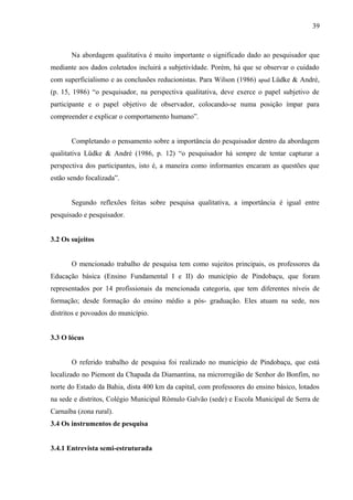39



       Na abordagem qualitativa é muito importante o significado dado ao pesquisador que
mediante aos dados coletados incluirá a subjetividade. Porém, há que se observar o cuidado
com superficialismo e as conclusões reducionistas. Para Wilson (1986) apud Lüdke & André,
(p. 15, 1986) “o pesquisador, na perspectiva qualitativa, deve exerce o papel subjetivo de
participante e o papel objetivo de observador, colocando-se numa posição ímpar para
compreender e explicar o comportamento humano”.


       Completando o pensamento sobre a importância do pesquisador dentro da abordagem
qualitativa Lüdke & André (1986, p. 12) “o pesquisador há sempre de tentar capturar a
perspectiva dos participantes, isto é, a maneira como informantes encaram as questões que
estão sendo focalizada”.


       Segundo reflexões feitas sobre pesquisa qualitativa, a importância é igual entre
pesquisado e pesquisador.


3.2 Os sujeitos


       O mencionado trabalho de pesquisa tem como sujeitos principais, os professores da
Educação básica (Ensino Fundamental I e II) do município de Pindobaçu, que foram
representados por 14 profissionais da mencionada categoria, que tem diferentes níveis de
formação; desde formação do ensino médio a pós- graduação. Eles atuam na sede, nos
distritos e povoados do município.


3.3 O lócus


       O referido trabalho de pesquisa foi realizado no município de Pindobaçu, que está
localizado no Piemont da Chapada da Diamantina, na microrregião de Senhor do Bonfim, no
norte do Estado da Bahia, dista 400 km da capital, com professores do ensino básico, lotados
na sede e distritos, Colégio Municipal Rômulo Galvão (sede) e Escola Municipal de Serra de
Carnaíba (zona rural).
3.4 Os instrumentos de pesquisa


3.4.1 Entrevista semi-estruturada
 