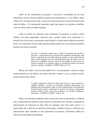 40



       Sendo um dos instrumentos de pesquisa, a entrevista é considerada um dos mais
importantes e básicos. Muitos estudiosos transitam nesse pensamento; é o caso Lüdke e André
(1986, p.33): Ao lado da observação, a entrevista representa um dos instrumentos básicos para
coleta de dados... Ela desempenha importante papel não apenas nas atividades científicas
como em muitas outras atividades humanas


       Ainda em defesa da entrevista como instrumento de pesquisa os autores citados
refletem com muita propriedade; coloca-nos que a grande virtude neste mecanismo é a
interação que se cria entre o pesquisador (entrevistador) e o entrevistado (objeto de pesquisa),
porém, este instrumento mesmo sendo utilizado unidirecionado tem como eficiência quando é
proposto um clima de estímulo.


                        De início, é importante atentar para o caráter de interação que permeia a
                        entrevista... Especialmente nas entrevistas não totalmente estruturadas, onde
                        não há a imposição de uma ordem rígida de questões, o entrevistado discorre
                        sobre o tema proposto com base nas informações que ele detém e que no
                        fundo são a verdadeira razão da entrevista. Na medida em que houver um
                        clima de estímulo e de aceitação mútua, as informações fluirão de maneira
                        notável e autêntica. (LÜDKE E ANDRÉ 1986, p.33/ 34).


       Mesmo não sendo o caso do nosso público alvo a ser pesquisada, a entrevista atinge
satisfatoriamente até um público com pouca instrução. Vejamos o que os mesmos autores,
citados anteriormente, dizem:


                        A grande vantagem da entrevista sobre outras técnicas é que ela permite a
                        captação imediata e corrente da informação desejada, praticamente com
                        qualquer tipo de informante e sobre os mais variados tópicos. Uma entrevista
                        bem-feita pode permitir o tratamento de assuntos de natureza estreitamente
                        pessoal e íntima, assim como tema complexo e de escolhas nitidamente
                        individuais... (LÜDKE E ANDRÉ , 1986, p. 34).


       Porém, são detectados problemas tanto na entrevista como no questionário, se lidamos
com a subjetividade do individuo pode acontecer à interferência de: emoções, sentimento de
autopromoção, de acréscimos de fatos além da realidade; outro fator pode ocorrer se o
entrevistador não se policiar na escolha da amostragem e deslizar-se para os indivíduos que
aparentemente pode responder as suas expectativas de pesquisa. Goldenberg (2005) nos
coloca com propriedade tais problemas:
 