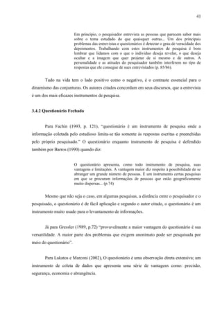 41



                         Em princípio, o pesquisador entrevista as pessoas que parecem saber mais
                         sobre o tema estudado do que quaisquer outras... Um dos principais
                         problemas das entrevistas e questionários é detectar o grau de veracidade dos
                         depoimentos. Trabalhando com estes instrumentos de pesquisa é bom
                         lembrar que lidamos com o que o individuo deseja revelar, o que deseja
                         ocultar e a imagem que quer projetar de si mesmo e de outros. A
                         personalidade e as atitudes do pesquisador também interferem no tipo de
                         respostas que ele consegue de sues entrevistados (p. 85/86).


       Tudo na vida tem o lado positivo como o negativo, é o contraste essencial para o
dinamismo das conjunturas. Os autores citados concordam em seus discursos, que a entrevista
é um dos mais eficazes instrumentos de pesquisa.


3.4.2 Questionário Fechado


       Para Fachin (1993, p. 121), “questionário é um instrumento de pesquisa onde a
informação coletada pelo estudioso limita-se tão somente às respostas escritas e preenchidas
pelo próprio pesquisado.” O questionário enquanto instrumento de pesquisa é defendido
também por Barros (1990) quando diz:


                         O questionário apresenta, como todo instrumento de pesquisa, suas
                         vantagens e limitações. A vantagem maior diz respeito à possibilidade de se
                         abranger um grande número de pessoas. È um instrumento certas pesquisas
                         em que se procuram informações de pessoas que estão geograficamente
                         muito dispersas... (p.74)


       Mesmo que não seja o caso, em algumas pesquisas, a distância entre o pesquisador e o
pesquisado, o questionário é de fácil aplicação e segundo o autor citado, o questionário é um
instrumento muito usado para o levantamento de informações.


       Já para Gressler (1989, p.72) “provavelmente a maior vantagem do questionário é sua
versatilidade. A maior parte dos problemas que exigem anonimato pode ser pesquisada por
meio do questionário”.


       Para Lakatos e Marconi (2002), O questionário é uma observação direta extensiva; um
instrumento de coleta de dados que apresenta uma série de vantagens como: precisão,
segurança, economia e abrangência.
 