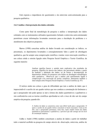 42



       Está exposta a importância do questionário e da entrevista semi-estruturada para a
pesquisa qualitativa.


3.4.3 Análise e Interpretação dos dados coletados


       Como parte final da metodologia da pesquisa a análise e interpretação dos dados
coletados com os instrumentos utilizados (questionário fechado e entrevista semi-estruturada)
permitiram cruzar informações levantadas essenciais para a elucidação do problema e o
atendimento dos objetivos propostos.


       Barros (1990) conceitua análise de dados levando em consideração os índices, os
percentuais, os depoimentos levantados e conseqüentemente lidos a partir de abordagem
qualitativa, que há sempre uma comprovação científica e muitas vezes renovação científica e
nos coloca ainda a estreita ligação entre Pesquisa Social Empírica e Teoria Científica; da
seguinte maneira:


                        Analisar significa buscar o sentido mais explicativo dos resultados da
                        pesquisa. Significa ler através dos índices, dos percentuais obtidos, a partir
                        da medição e tabulação dos dados, ou de leitura e decomposição de
                        depoimentos obtidos em pesquisas com ênfase na abordagem metodológica
                        mais qualitativa... Observa-se que a análise está estreitamente ligada à
                        comprovação e/ou renovação de teorias cientificas. Demonstra também a
                        inter-relação entre Pesquisa Social Empírica e Teoria Cientifica (p. 87)


       O teórico ainda nos coloca o grau de dificuldade que tem a análise de dado; que é
imprescindível o auxílio de um quadro teórico que nos conduza a constatação do fenômeno e
que o pesquisador não pode apenas se ater a leitura dos dados quantitativos e qualitativos e
sim confrontá-los com as teorias científicas aprofundar-se sob o risco de não sair do campo
empírico da pesquisa; quando diz:


                        A Análise de dados se caracteriza como uma difícil tarefa para o pesquisador. O
                        apoio e auxílio de um quadro teórico conceitual se fazem necessário. Como já foi
                        dito, caso o pesquisador permaneça, nesta fase, numa simples leitura dos dados
                        quantitativos (percentuais) e qualitativos, é provável que não consiga sair do nível
                        de constatação empírica.


       Lüdke e André (1986) também conceituam a analise de dados a partir do trabalhar
todo o material acolhido na pesquisa de campo através da: observação, entrevista, análise de
 